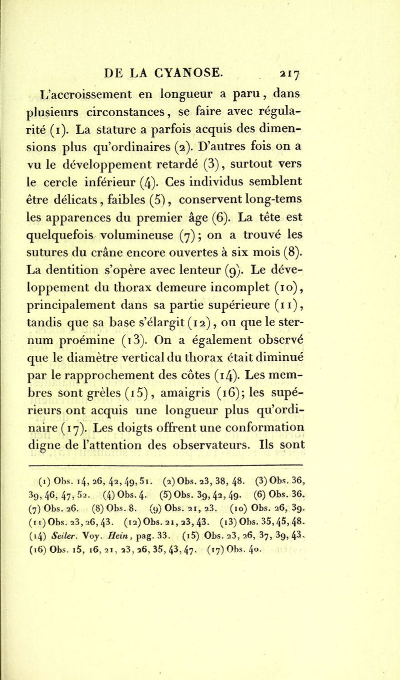 L’accroissement en longueur a paru, dans plusieurs circonstances, se faire avec régula- rité (1). La stature a parfois acquis des dimen- sions plus qu’ordinaires (2). D’autres fois on a vu le développement retardé (3), surtout vers le cercle inférieur (4)* Ces individus semblent être délicats, faibles (5), conservent long-tems les apparences du premier âge (6). La tête est quelquefois volumineuse (7) ; on a trouvé les sutures du crâne encore ouvertes à six mois (8). La dentition s’opère avec lenteur (9). Le déve- loppement du thorax demeure incomplet (10), principalement dans sa partie supérieure (11), tandis que sa base s’élargit (12), ou que le ster- num proémine (i3). On a également observé que le diamètre vertical du thorax était diminué par le rapprochement des côtes (i4)- Les mem- bres sont grêles (15), amaigris (16); les supé- rieurs ont acquis une longueur plus qu’ordi- naire ( 17). Les doigts offrent une conformation digne de l’attention des observateurs. Ils sont (1) Obs. 14, 26, 42> 49? 5*- (2) Obs. 23, 38, 4$- (3) Obs. 36, 39, 46, 47, 52. (4) Obs. 4. (5) Obs. 39, 42, 49. (6) Obs. 36. (7) Obs. 26. (8) Obs. 8. (9) Obs. 21, 23. (10) Obs. 26, 39. (11) Obs. 23, 26, 43. (12) Obs. 21, 23, 43. (i3) Obs. 35,45, 4^* (14) Seiler. Voy. Hein, pag. 33. (i5) Obs. 23, 26, 37, 39, 43- (16) Obs. i5, 16, 21, 23, 26, 35, 43, 47' (17) Obs. 4°-
