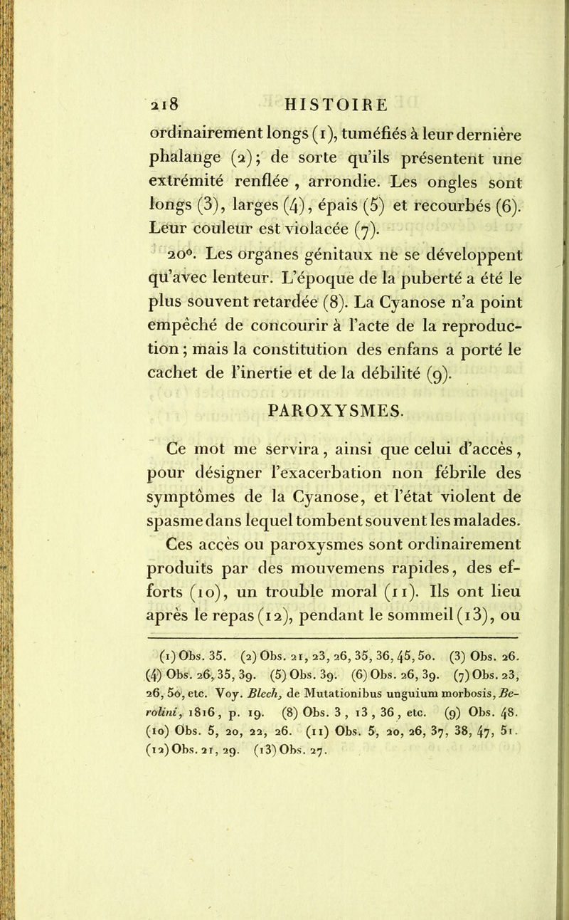 ordinairement longs (i), tuméfiés à leur dernière phalange (2); de sorte qu’ils présentent une extrémité renflée , arrondie. Les ongles sont longs (3), larges (4), épais (5) et recourbés (6). Leur couleur est violacée (7). 20°. Les organes génitaux ne se développent qu’avec lenteur. L’époque de la puberté a été le plus souvent retardée (8). La Cyanose n’a point empêché de concourir à l’acte de la reproduc- tion ; mais la constitution des enfans a porté le cachet de l’inertie et de la débilité (9). PAROXYSMES. Ce mot me servira, ainsi que celui d’accès, pour désigner l’exacerbation non fébrile des symptômes de la Cyanose, et l’état violent de spasme dans lequel tombent souvent les malades. Ces accès ou paroxysmes sont ordinairement produits par des mouvemens rapides, des ef- forts (10), un trouble moral (xi). Ils ont lieu après le repas (12), pendant le sommeil (13), ou (i)Obs. 35. (2) Obs. 21, 23, 26, 35, 36, 45, 5o. (3) Obs. 26. (4) Obs. 26^35, 39. (5)Obs.39. (6) Obs. 26, 39. (7)Obs.23, 26, 5o, etc. Yoy. Blech, de Mutationibus unguium morbosis, Be- rolini, 1816, p. 19. (8) Obs. 3, i3, 36, etc. (9) Obs. 48. (10) Obs. 5, 20, 22, 26. (11) Obs. 5, 20, 26, 37, 38, 47 > 5i.