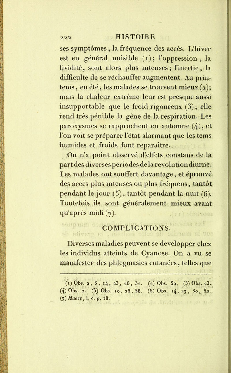ses symptômes, la fréquence des accès. L’hiver est en général nuisible (i); l’oppression, la lividité, sont alors plus intenses ; l’inertie, la difficulté de se réchauffer augmentent. Au prin- tems, en été, les malades se trouvent mieux (2) ; mais la chaleur extrême leur est presque aussi insupportable que le froid rigoureux (3) ; elle rend très pénible la gêne de la respiration. Les paroxysmes se rapprochent en automne (4), et l’on voit se préparer l’état alarmant que les tems humides et froids font reparaître. On n’a point observé d’effets constans de la part des diverses périodes de la révolution diurne. Les malades ont souffert davantage, et éprouvé des accès plus intenses ou plus fréquens, tantôt pendant le jour (5), tantôt pendant la nuit (6). Toutefois ils sont généralement mieux avant qu’après midi (7). COMPLICATIONS. Diverses maladies peuvent se développer chez les individus atteints de Cyanose. On a vu se manifester des phlegmasies cutanées, telles que (1) Obs. 2, 3, 14, 23, 26, 32. (2) Obs. 5o. (3) Obs. 23. (4) Obs. 2. (5) Obs. 10, 26, 38. (6) Obs. 14, 27, 3o, 5.0. (7) Haaze j 1. c. p. 18.