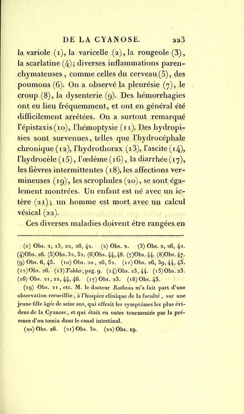 la variole (i), la varicelle (2), la rougeole (3), la scarlatine (4) ; diverses inflammations paren- chymateuses , comme celles du cerveau (5), des poumons (6). On a observé la pleurésie (7), le croup (8), la dysenterie (9). Des hémorrhagies ont eu lieu fréquemment, et ont en général été difficilement arrêtées. On a surtout remarqué l’épistaxis (10), l’hémoptysie (n). Des hydropi- sies sont survenues, telles que l’hydrocéphale chronique (12), Fhydrothorax (i3), l’ascite (i4)> l’hydrocèle (15), l’œdème (16), la diarrhée (17), les fièvres intermittentes (18), les affections ver- mineuses (19), les scrophules (20), se sont éga- lement montrées. Un enfant est né avec un ic- tère (21); un homme est mort avec U4 calcul vésical (22). Ces diverses maladies doivent être rangées en (i) Obs. 2, i3, 22, 26, 42. (2) Obs. 2. (3) Obs. 2, 26, 42- (4)Obs. 26. (5)Obs. 32, 52. (6)Obs.44,48. (7)Obs.44. (8)Obs.47. (9) Obs. 6, 45. (10) Obs. 20 , 26, 52. (11) Obs. 26, 39, 44, 45. (i2)Obs. 26. (i3)7o&Zer,pag.9. (14)Obs. 23, 44* (i5)Obs.23. (16) Obs. 21,22, 44? 4^- (17) Obs. 23. (18) Obs. 45. (19) Obs. 21 , etc. M. le docteur Ratheau m’a fait part d’une observation recueillie , à l’hospice clinique de la faculté , sur une jeune bile âgée de seize ans, qui offrait les symptômes les plus évi- dens de la Cyanose, et qui était en outre tourmentée par la pré- sence d’un tœnia dans le canal intestinal.