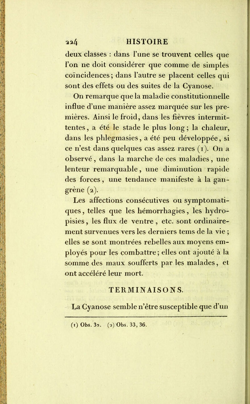deux classes : dans l’une se trouvent celles que l’on ne doit considérer que comme de simples coïncidences; dans l’autre se placent celles qui sont des effets ou des suites de la Cyanose. On remarque que la maladie constitutionnelle influe d’une manière assez marquée sur les pre- mières. Ainsi le froid, dans les fièvres intermit- tentes , a été le stade le plus long ; la chaleur, dans les phlegmasies, a été peu développée, si ce n’est dans quelques cas assez rares (i). On a observé, dans la marche de ces maladies, une lenteur remarquable, une diminution rapide des forces, une tendance manifeste à la gan- grène (2). Les affections consécutives ou symptomati- ques , telles que les hémorrhagies, les hydro- pisies, les flux de ventre , etc. sont ordinaire- ment survenues vers les derniers tems de la vie ; elles se sont montrées rebelles aux moyens em- ployés pour les combattre; elles ont ajouté à la somme des maux soufferts par les malades, et ont accéléré leur mort. TERMINAISONS. La Cyanose semble n’ètre susceptible que d’un