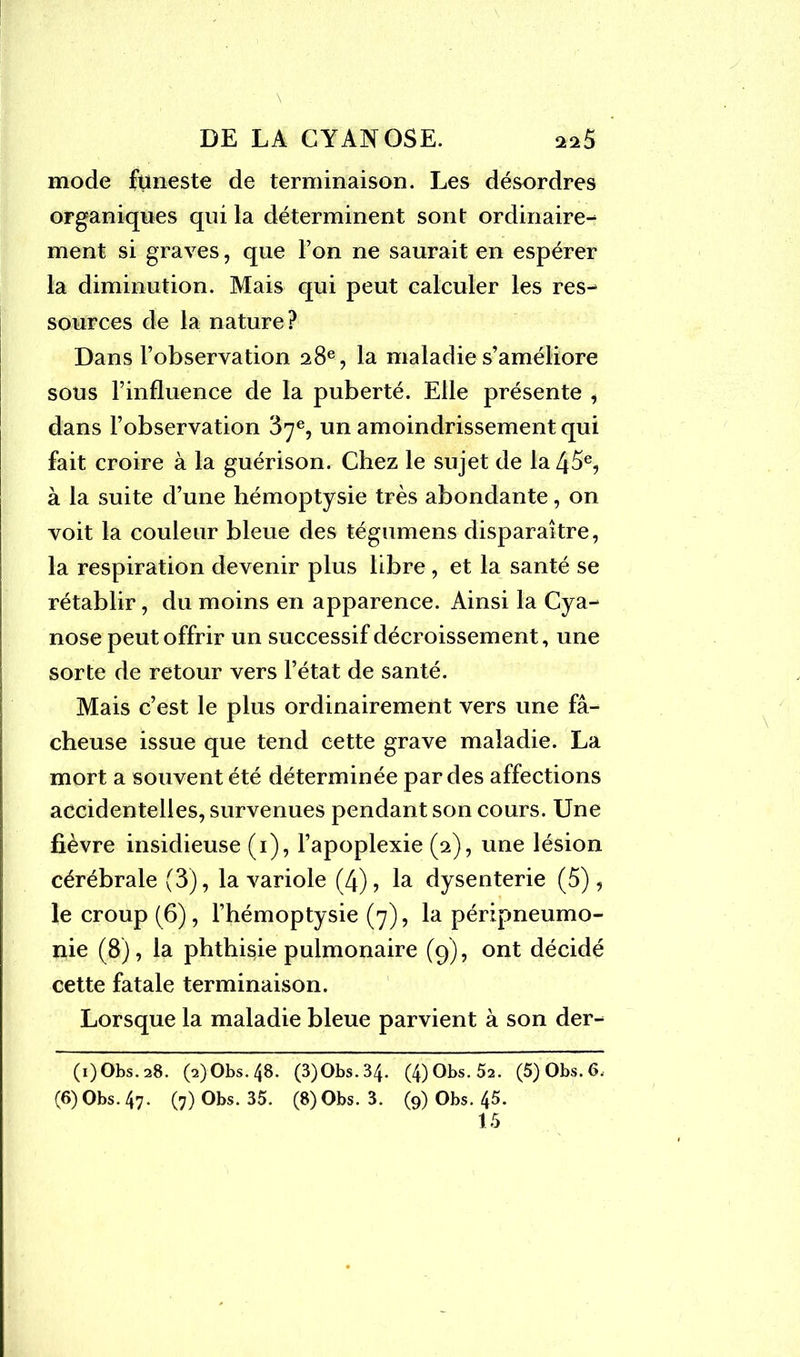 mode funeste de terminaison. Les désordres organiques qui la déterminent sont ordinaire^ ment si graves, que l’on ne saurait en espérer la diminution. Mais qui peut calculer les res- sources de la nature? Dans l’observation 28e, la maladie s’améliore sous l’influence de la puberté. Elle présente , dans l’observation 37e, un amoindrissement qui fait croire à la guérison. Chez le sujet de la 45e, à la suite d’une hémoptysie très abondante, on voit la couleur bleue des tégumens disparaître, la respiration devenir plus libre , et la santé se rétablir, du moins en apparence. Ainsi la Cya- nose peut offrir un successif décroissement, une sorte de retour vers l’état de santé. Mais c’est le plus ordinairement vers une fâ- cheuse issue que tend cette grave maladie. La mort a souvent été déterminée par des affections accidentelles, survenues pendant son cours. Une fièvre insidieuse (1), l’apoplexie (2), une lésion cérébrale (3), la variole (4), la dysenterie (5), le croup (6), l’hémoptysie (7), la péripneumo- nie (8), la phthisie pulmonaire (9), ont décidé cette fatale terminaison. Lorsque la maladie bleue parvient à son der- (i)Obs. 28. (2) Obs. 48. (3)Obs.34. (4)Obs. 52. (5) Obs. 6. (6) Obs. 47. (7) Obs. 35. (8) Obs. 3. (9) Obs. 4^.
