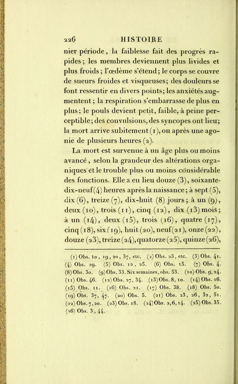 nier période, la faiblesse fait des progrès ra- pides ; les membres deviennent plus livides et plus froids ; l’oedème s’étend ; le corps se couvre de sueurs froides et visqueuses; des douleurs se font ressentir en divers points; les anxiétés aug- mentent ; la respiration s’embarrasse de plus en plus; le pouls devient petit, faible, à peine per- ceptible; des convulsions, des syncopes ont lieu; la mort arrive subitement (1), ou après une ago- nie de plusieurs heures (2). La mort est survenue à un âge plus ou moins avancé , selon la grandeur des altérations orga- niqueset le trouble plus ou moins considérable des fonctions. Elle a eu lieu douze (3), soixante- dix-neuf (4) heures après la naissance ; à sept (5), dix (6), treize (7), dix-huit (8) jours ; à un (g), deux (10), trois (11), cinq (12) , dix (i3) mois ; à un ( 14), deux (15), trois (16), quatre (17), cinq (18), six ( 19), huit (20), neuf(21), onze (22), douze (23), treize (24),quatorze (2 5), quinze(26), (i)Obs. îo, 19,20 , 37, etc. (2) Obs. 23 , etc. (3) Obs. 41- (4) Obs. 29. (5) Obs. 12 , 25. (6) Obs. i5. (7) Obs. 4* (8) Obs. 3o. (9) Obs. 33. Six semaines, obs. 53. (10) Obs. 9,24. (11) Obs. 46. (12) Obs. 27, 34. (i3)Obs. 8, 10. (i4)Obs.i6. (i5) Obs. 11. (16) Obs. 21. (17) Obs. 38. (18) Obs. 5o. (19) Obs. 37, 47. (20) Obs. 5. (21) Obs. 23, 26, 32, 5i. (22) Obs. 7,20. (23)Obs.i8. (24)Obs. 2,6, i4- (25)Obs.35. (26) Obs. 3, 44.