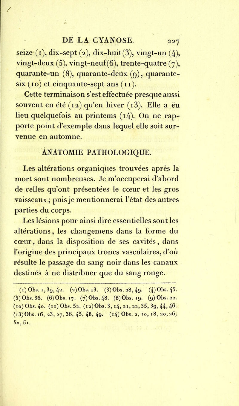 / DE LA CYANOSE. 227 seize (1), dix-sept (2), dix-huit (3), vingt-un (4), vingt-deux (5), vingt-neuf(6), trente-quatre (7), quarante-un (8), quarante-deux (9), quarante- six (10) et cinquante-sept ans (11). Cette terminaison s’est effectuée presque aussi souvent en été (12) qu’en hiver (i3). Elle a eu lieu quelquefois au printems (14). On ne rap- porte point d’exemple dans lequel elle soit sur- venue en automne. ANATOMIE PATHOLOGIQUE. Les altérations organiques trouvées après la mort sont nombreuses. Je m’occuperai d’abord de celles qu’ont présentées le cœur et les gros vaisseaux; puis je mentionnerai l’état des autres parties du corps. Les lésions pour ainsi dire essentielles sont les altérations, les changemens dans la forme du cœur, dans la disposition de ses cavités, dans l’origine des principaux troncs vasculaires, d’où résulte le passage du sang noir dans les canaux destinés à 11e distribuer que du sang rouge. (1) Obs. 1,39, 42. (?.)Obs.i3. (3)Obs. 28, 49- (4) Obs. 45. (5)Obs.36. (6)Obs.i7. (7)Obs.48. (8)Obs. 19. (9)Obs.22. (io)Obs.4o. (11) Obs. 52. (i2)Obs.3,i4,2i,22,35,39,44s4^- (i3)Obs. 16, 23, 27, 36, 45, 48, 49- (r4) Obs. 2, 10, 18, 20, 26j 5o,5i.