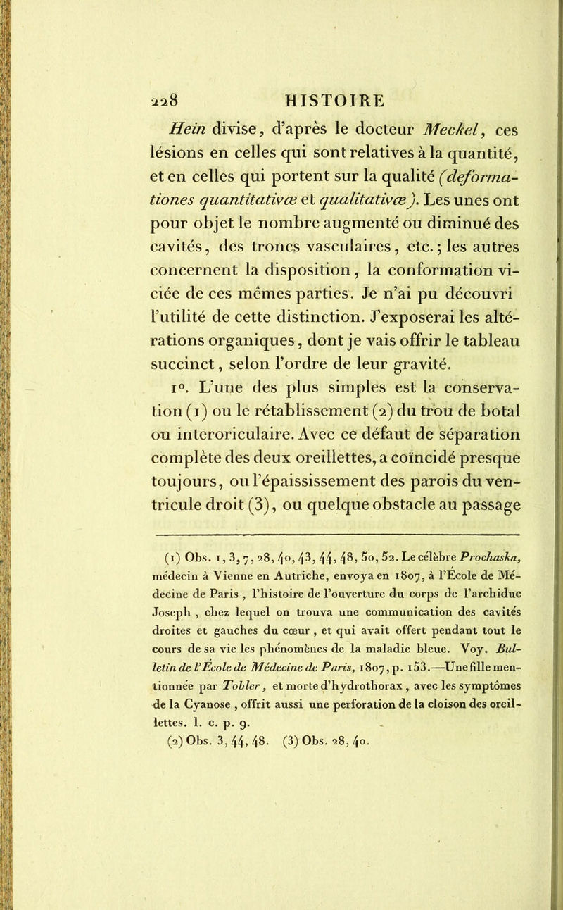 Hein divise, d’après le docteur Meckel, ces lésions en celles qui sont relatives à la quantité, et en celles qui portent sur la qualité (deforma- tiones quantitatives et qualitatives). Les unes ont pour objet le nombre augmenté ou diminué des cavités, des troncs vasculaires, etc.; les autres concernent la disposition, la conformation vi- ciée de ces memes parties . Je n’ai pu découvri l’utilité de cette distinction. J’exposerai les alté- rations organiques, dont je vais offrir le tableau succinct, selon l’ordre de leur gravité. i°. L’une des plus simples est la conserva- tion (i) ou le rétablissement (2) du trou de botal ou interoriculaire. Avec ce défaut de séparation complète des deux oreillettes, a coïncidé presque toujours, ou l’épaississement des parois du ven- tricule droit (3), ou quelque obstacle au passage (1) Obs. 1,3,7,1 2&, 4°, 43, 44? 48, 5o, 52. Le célèbre Prochaska, médecin à Vienne en Autriche, envoya en 1807, à l’Ecole de Mé- decine de Paris , l’histoire de l’ouverture du corps de l’archiduc Joseph , chez lequel on trouva une communication des cavités droites et gauches du cœur , et qui avait offert pendant tout le cours de sa vie les phénomènes de la maladie bleue. Voy. Bul- letin de l’Ecole de Médecine de Paris, 1807, p. 153.—Une fille men- tionnée par T obier, et morte d’hydrothorax , avec les symptômes de la Cyanose , offrit aussi une perforation de la cloison des oreil- lettes. 1. c. p. 9. (•2) Ohs. 3, 44, 48- (3) Obs. 28, 4°-