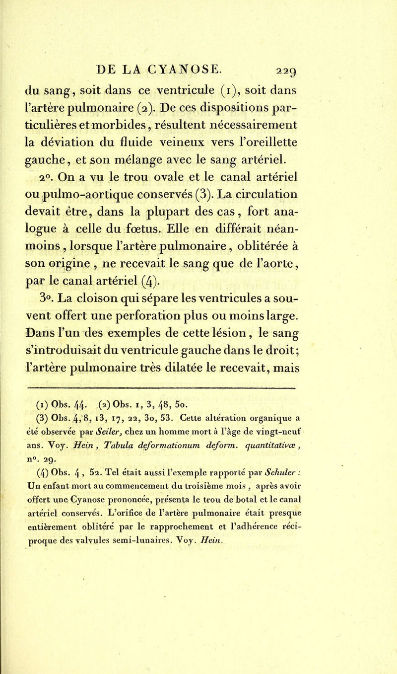 du sang, soit dans ce ventricule (1), soit dans l’artère pulmonaire (2). De ces dispositions par- ticulières et morbides, résultent nécessairement la déviation du fluide veineux vers l’oreillette gauche, et son mélange avec le sang artériel. 20. On a vu le trou ovale et le canal artériel ou pulmo-aortique conservés (3). La circulation devait être, dans la plupart des cas, fort ana- logue à celle du fœtus. Elle en différait néan- moins , lorsque l’artère pulmonaire, oblitérée à son origine , ne recevait le sang que de l’aorte, par le canal artériel (4). 3°. La cloison qui sépare les ventricules a sou- vent offert une perforation plus ou moins large. Dans l’un des exemples de cette lésion, le sang s’introduisait du ventricule gauche dans le droit; l’artère pulmonaire très dilatée le recevait, mais (1) Obs, 44- (2) Obs. 1, 3, 48, 5o. (3) Obs. 4, 8, i3, 17, 22, 3o, 53. Cette altération organique a été observée par Seiler, chez un homme mort à l’âge de vingt-neuf ans. Voj. Hein, Tabula deformationum deform. quantitatiuœ, n°. 29. (4) Obs. 4, 52. Tel était aussi l’exemple rapporté par Schuler : Un enfant mort au commencement du troisième mois , après avoir offert une Cyanose prononcée, présenta le trou de botal et le canal artériel conservés. L’orifice de l’artère pulmonaire était presque entièrement oblitéré par le rapprochement et l’adhérence réci- proque des valvules semi-lunaires. Voy. Hein.