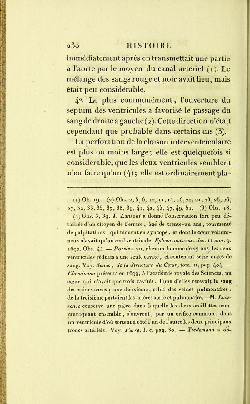 immédiatement après en transmettait une partie à l’aorte par le moyen du canal artériel (i). Le mélange des sangs rouge et noir avait lieu, mais était peu considérable. 4°. Le plus communément, l’ouverture du septum des ventricules a favorisé le passage du sang de droite à gauche (2). Cette direction n’était cependant que probable dans certains cas (3). La perforation de la cloison interventriculaire est plus ou moins large; elle est quelquefois si considérable, que les deux ventricules semblent n’en faire qu’un (4) ; elle est ordinairement pla- (1) Ob. 19. (2) Obs. 2,5,6, 10, 11,14? 16, 20, 21,23, 25, 26, 27, 32, 33, 35, 37, 38, 39, /p, 42> 45? 47> 49? 5i. (3) Obs. 18. (4) Obs. 5, 39. J. Lanzoni a donné l’observation fort peu dé- taillée d’un citoyen de Ferrare , âgé de trente-un ans , tourmenté de palpitations , qui mourut en syncope , et dont le cœur volumi- neuxn’avait qu’un seul ventricule. Ephem.nat.'Cur. dec. 11 ann. 9. 1690. Obs. 44* — Pozzis a vu, chez un homme de 27 ans, les deux ventricules réduits à une seule cavité , et contenant seize onces de sang. Voy. Senac , de la Structure du Coeur, tom. 11, pag. 4°4* — Chemineau présenta en 1699, à l’académie royale des Sciences, un cœur qui n’avait que trois cavités ; l’une d’elles recevait le sang des veines caves 5 une deuxième, celui des veines pulmonaires : de la troisième partaient les artères aorte et pulmonaire.—M. Law- rence conserve une pièce dans laquelle les deux oreillettes com- muniquant ensemble , s’ouvrent, par un orifice commun , dans un ventricule d’où sortent à côté l’un de l’autre les deux principaux troncs artériels. Voy. Farre, 1. c. pag. 3o. — Tiedemann a ob-