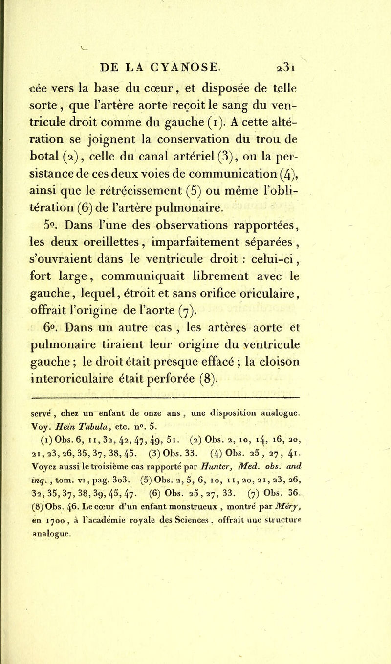 cée vers la base du cœur, et disposée de telle sorte, que l’artère aorte reçoit le sang du ven- tricule droit comme du gauche (i). A cette alté- ration se joignent la conservation du trou de botal (2), celle du canal artériel (3), ou la per- sistance de ces deux voies de communication (4), ainsi que le rétrécissement (5) ou même l’obli- tération (6) de l’artère pulmonaire. 5°. Dans l’une des observations rapportées, les deux oreillettes, imparfaitement séparées , s’ouvraient dans le ventricule droit : celui-ci, fort large, communiquait librement avec le gauche, lequel, étroit et sans orifice oriculaire, offrait l’origine de l’aorte (7). 6°. Dans un autre cas , les artères aorte et pulmonaire tiraient leur origine du ventricule gauche ; le droit était presque effacé ; la cloison interoriculaire était perforée (fi). serve , chez un enfant de onze ans , une disposition analogue. Voy. Hein Tabula, etc. n°. 5. (i) Obs. 6, 11,32, 42, 47j 49? 5i. (2) Obs. 2,10, 14? 16, 20, 21,23, 26, 35, 37, 38, 45. (3) Obs. 33. (4) Obs. 25,27,4*- Voyez aussi le troisième cas rapporté par Hunter, Med. obs. and inq. , tom. vi, pag. 3o3. (5) Obs. 2, 5, 6, 10, 11, 20, 21, 23, 26, 32, 35,37, 38,39,45,47- (6) Obs. 25,27,33. (7) Obs. 36. (8) Obs. 46. Le cœur d’un enfant monstrueux , montré par Mèry, en 1700, à l’académie royale des Sciences , offrait une structure analogue.