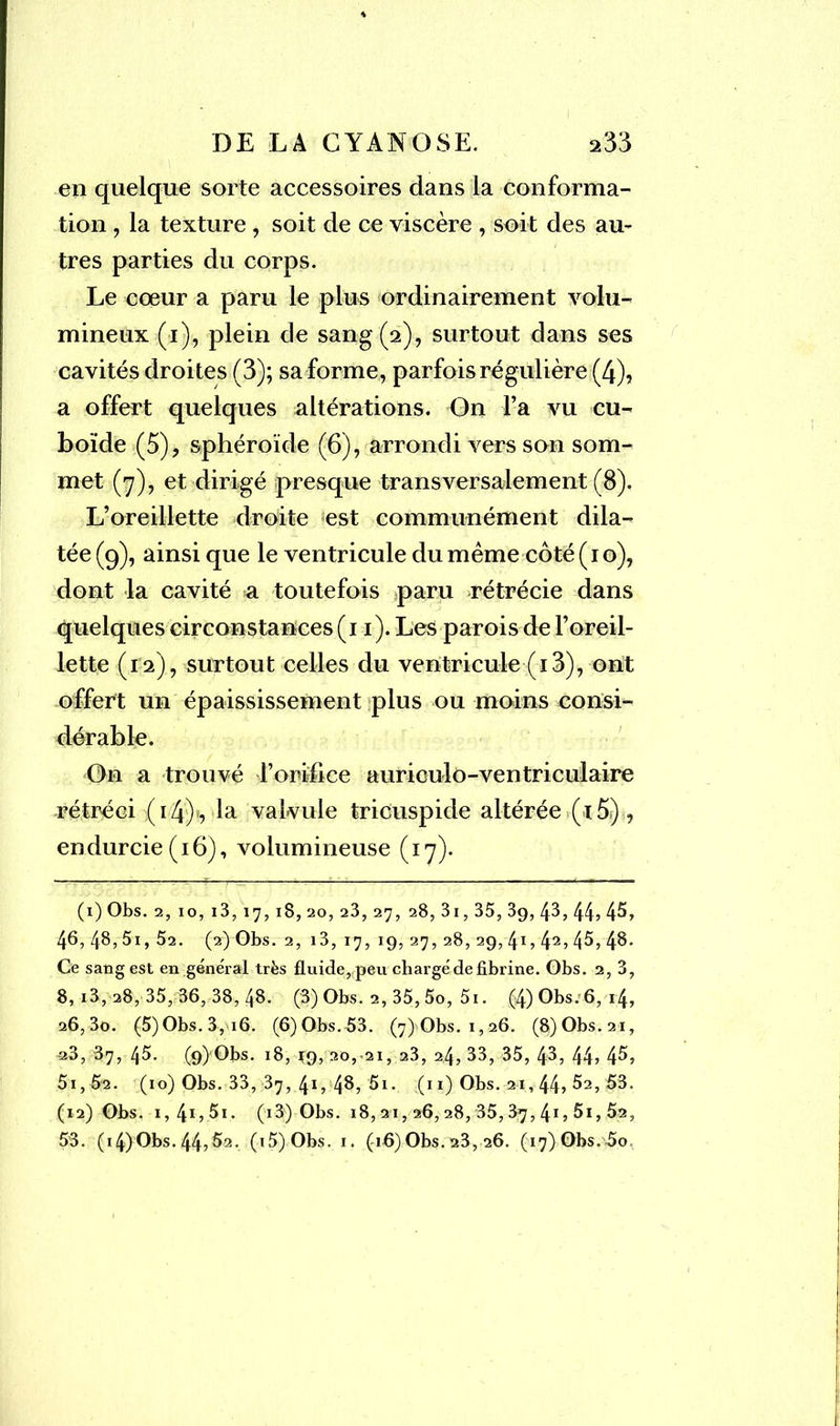 en quelque sorte accessoires dans la conforma- tion , la texture, soit de ce viscère , soit des au- tres parties du corps. Le cœur a paru le plus ordinairement volu- mineux (i), plein de sang (2), surtout dans ses cavités droites (3); sa forme, parfois régulière (4), a offert quelques altérations. On l’a vu cu- boïde (5), sphéroïde (6), arrondi vers son som- met (7), et dirigé presque transversalement (8). L’oreillette droite est communément dila- tée (9), ainsi que le ventricule du même côté ( 1 o), dont la cavité a toutefois paru rétrécie dans quelques circonstances (11). Les parois de l’oreil- lette (12), surtout celles du ventricule (13), ont offert un épaississement plus ou moins consi- dérable. On a trouvé l’orifice auriculo-ventriculaire rétréci (14) , la valvule tricuspide altérée (i5), endurcie (16), volumineuse (17). (1) Obs. 2, 10, i3, 17, 18, 20, 2 3, 27, 28, 3i, 35, 39, 43, 44» 45, 46, 48,5i, 52. (2) Obs. 2, i3, 17, 19, 27, 28, 29, 41,425 45, 48- Ce sang est en général très fluide, peu chargé de fibrine. Obs. 2, 3, 8,i3,28, 35,36,38,48. (3) Obs. 2, 35, 5o, 5i. (4) Obs. 6, 14, 26, 3o. (5)Obs. 3, i6. (6)Obs. 53. (7) Obs. 1,26. (8)Obs.2i, a3, 87, 45. (9) Obs. 18, ^9, 20,-21, 23, 24,33, 35, 43, 44? 4^» 5i, 5'2. (10) Obs. 33, 37,.41, 48, '5i. (11) Obs. 21,44» ^2, 53. (12) Obs. i,4ï,5i. (i3) Obs. 18,21,26,28, 35,37, 41 » 5i, 52, 53. (i4)Obs.44,52. (t5) Obs. 1. (16)Obs. 23, 26. (17) Obs. 5o