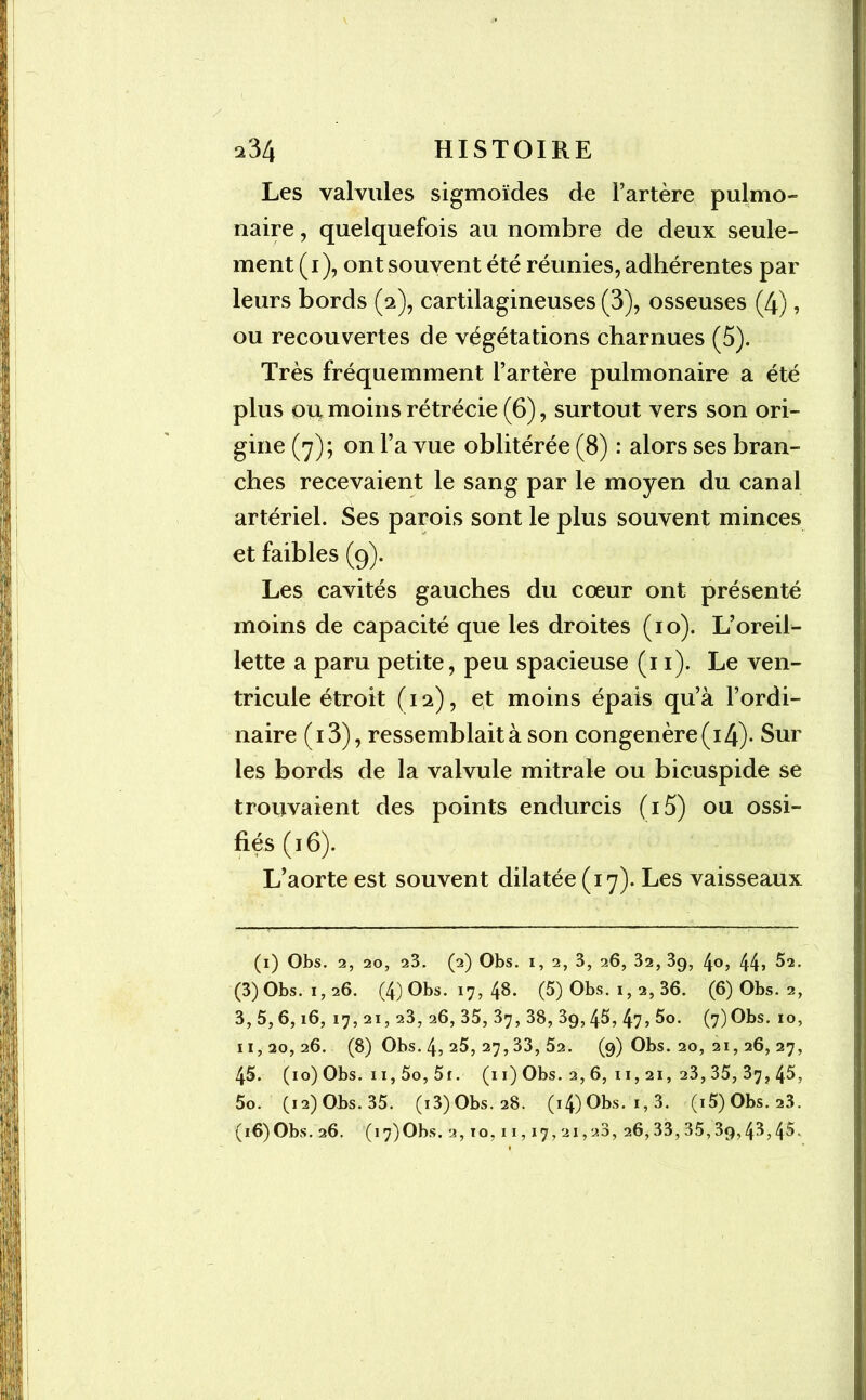 Les valvules sigmoïdes de Fartère pulmo- naire , quelquefois au nombre de deux seule- ment (1), ont souvent été réunies, adhérentes par leurs bords (2), cartilagineuses (3), osseuses (4), ou recouvertes de végétations charnues (5). Très fréquemment Fartère pulmonaire a été plus ou moins rétrécie (6), surtout vers son ori- gine (7); on Fa vue oblitérée (8) : alors ses bran- ches recevaient le sang par le moyen du canal artériel. Ses parois sont le plus souvent minces et faibles (9). Les cavités gauches du cœur ont présenté moins de capacité que les droites (10). L’oreil- lette a paru petite, peu spacieuse (11). Le ven- tricule étroit (12), et moins épais qu’à l’ordi- naire ( 13), ressemblait à son congénère (14)- Sur les bords de la valvule mitrale ou bicuspide se trouvaient des points endurcis (i5) ou ossi- fiés (16). L’aorte est souvent dilatée (17). Les vaisseaux (1) Obs. 2, 20, 23. (2) Obs. i, 2, 3, 26, 32, 3g, 4o, 44» ^2. (3)Obs.i,26. (4) Obs. 17, 48. (5) Obs. 1, 2, 36. (6) Obs. 2, 3, 5, 6,16, 17, 21, 23, 26, 35, 37, 38, 3g, 45, 47 > 5o. (7)Obs. 10, 11,20,26. (8) Obs. 4, 25, 27,33, 52. (9) Obs. 20, 21, 26, 27, 45. (10) Obs. 11,5o, 5r. (11) Obs. 2, 6, 11,21, 23, 35, 37, 45, 5o. (12) Obs. 35. (i3)Obs.28. (i4)Obs. i,3. (i5)Obs. 23. (16)Obs. 26. (17)Obs. 2,10,11,17,21,28, 26,33,35,3g,43,45.