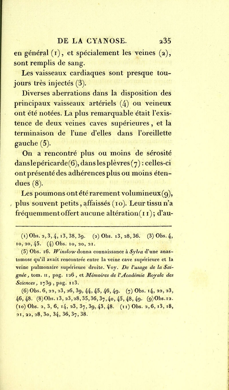en général (i), et spécialement les veines (2), sont remplis de sang. Les vaisseaux cardiaques sont presque tou- jours très injectés (3). Diverses aberrations dans la disposition des principaux vaisseaux artériels (4) ou veineux ont été notées. La plus remarquable était l’exis- tence de deux veines caves supérieures, et la terminaison de l’une d’elles dans l’oreillette gauche (5). On a rencontré plus ou moins de sérosité danslepéricarde(6), dans les plèvres (7) : celles-ci ont présenté des adhérences plus ou moins éten- dues (8). Les poumons ont été rarement volumineux(9), , plus souvent petits, affaissés (10). Leur tissu n’a fréquemment offert aucune altération (11); d’au- (1) Obs. 2, 3, 4, i3, 38, 39. (2) Obs. i3,28,36. (3) Obs. 4, 10, 20, 45. (4) Obs. 10, 20, 21. (5) Obs. 16. TVinslow donna connaissance à Sylva d’une anas- tomose qu’il avait rencontrée entre la veine cave supérieure et la veine pulmonaire supérieure droite. Voy. De l’usage de la Sai- gnée , tom. xi, pag. 126 , et Mémoires de l’Académie Royale des Sciences, 1739, pag. n3. (6) Obs. 6, 22, 23, 26, 3g, 44> 4^, 4^, 49* (7) Obs. 14, 22, 23, 46,48. (8)Obs. i3, 23,28,35,36, 37,40, 45, 48, 49* (9)Obs.i2. (10) Obs. 2, 3, 6, 14, 23, 37, 3g, 45, 48. (11) Obs. 2,6, i3, 18,