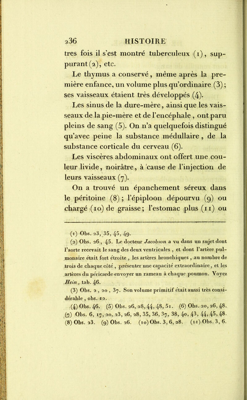 >36 HISTOIRE très fois il s’est montré tuberculeux (i), sup- purant (a), etc. Le thymus a conservé, même après la pre- mière enfance, un volume plus qu’ordinaire (3) ; ses vaisseaux étaient très développés (4). Les sinus de la dure-mère, ainsi que les vais- seaux de la pie-mère et de l’encéphale , ont paru pleins de sang (5). On n’a quelquefois distingué qu’avec peine la substance médullaire, de la substance corticale du cerveau (6). Les viscères abdominaux ont offert une cou- leur livide, noirâtre, à cause de l’injection de leurs vaisseaux (>7). On a trouvé un épanchement séreux dans le péritoine (8) ; l’épiploon dépourvu (9) ou chargé (10) de graisse; l’estomac plus (11) ou (1) Obs. 23, 35, 45, 49* (2) Obs. 26 , 45. Le docteur Jacobson a vu dans un sujet dont l’aorte recevait le sang des deux ventricules , et dont l’artère pul- monaire était fort étroite , les artères bronchiques , au nombre de trois de chaque côté , présenter une capacité extraordinaire, et les artères du péricarde envoyer un rameau à chaque poumon. Voyez Hein, tab. 46. (3) Obs. 2 , 20 , 37. Son volume primitif était aussi très consi- dérable , obs. 12. (4) Obs. 46. (5) Obs. 26, 28,44, 48, 5i. (6) Obs. 20,26, 48. (7) Obs. 6, 17, 20, 23, 26, 28, 35, 36, 37, 38, 4°> fô-> 44> 4^> 4$-