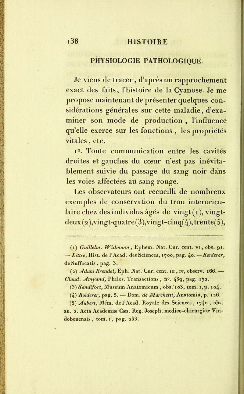 PHYSIOLOGIE PATHOLOGIQUE. Je viens de tracer , d’après un rapprochement exact des faits, l’histoire de la Cyanose. Je me propose maintenant de présenter quelques con- sidérations générales sur cette maladie, d’exa- miner son mode de production , l’influence qu’elle exerce sur les fonctions , les propriétés vitales, etc. i°. Toute communication entre les cavités droites et gauches du cœur n’est pas inévita- blement suivie du passage du sang noir dans les voies affectées au sang rouge. Les observateurs ont recueilli de nombreux exemples de conservation du trou interoricu- laire chez des individus âgés de vingt (i), vingt- deux (2),vingt-quatre (3), vingt-cinq(4),trente(5), (1) Guillelm. TVidmann, Ephem. Nat. Cur. cent, vi, obs. 91. — Littré, Hist. de l’Acad. des Sciences, 1700, pag. 4o.—Rœderer, de Suffocatis , pag. 3. (2) Adam Brendel, Eph. Nat. Cur. cent, ni, iv, observ. 166. — Claud. Amyand, Philos. Transactions , h°. 4^9> pag. ïÿ1 2 3 4 5- (3) Sandifort, Muséum Anatomicum , obs. io3, tom. i,p. 104. (4) Rœderer, pag. 5. — Dom. de Marchetti, Anatomia, p. 126. (5) Aubert, Mém. de l’Acad. Royale des Sciences, 1740 5 obs. an. 2. Acta Academiæ Cæs. Reg. Joseph, medico-chirurgicæ Vin- dobonensis, tom. 1, pag. 253.