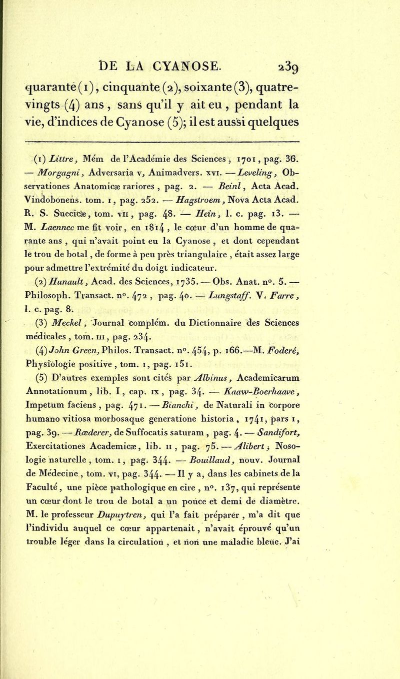 quarante ( i ), cinquante (2), soixante (3), quatre- vingts (4) ans , sans qu’il y ait eu , pendant la vie, d’indices de Cyanose (5); il est aussi quelques (i ) Littré, Mém de l’Académie des Sciences, 1701, pag. 36. — Morgagni, Adversaria v, Animadvers. xvi. —Leveling, Ob- servationes Anatomicæ rariores , pag. 2. — Beird, Acta Acad. Vindobonens. tom. 1, pag. 252. -—Hagstroem, Nova Acta Acad. R. S. Suecicae, tom. \n , pag. 4^* — Hein, 1. c. pag. i3. — M. Laennec me fit voir, en 1814 , le cœur d’un homme de qua- rante ans , qui n’avait point eu la Cyanose , et dont cependant le trou de bolal, de forme à peu près triangulaire , était assez large pour admettre l’extrémité du doigt indicateur. (2) Hunault, Acad, des Sciences, 1735. — Obs. Anat. n°. 5. — Pbilosoph. Transact. n°. 472 , pag. 4ô. — Lungstaff. V< Farre, 1. c. pag. 8. (3) Meckel, Journal complém. du Dictionnaire des Sciences médicales , tom. m , pag. 234. (4) J'o/m Green, Philos. Transact. n°. 454, P* *66.—M. Foderé, Physiologie positive , tom. 1, pag. i5i. (5) D’autres exemples sont cités par Albinus, Academicarum Annotalionum , lib. I, cap. ix , pag. 34- — Kaaw-Boerhaave, Impetum faciens , pag. 471 2 3 4 5 - —Bianchi, de Naturali in corpore humano vitiosa morbosaque generatione historia , 1741? pars 1, pag. 3g. — Bœderer, de Suffocatis saturam , pag. 4. — Sandifort, Exercitationes Academicæ, lib. 11, pag. 75.—Alibert $ Noso- logie naturelle , tom. 1, pag. 344* —Bouillaud, nouv. Journal de Médecine , tom. vi, pag. 344* — Il y a, dans les cabinets de la Faculté, une pièce pathologique en cire , n°. 137, qui représente un cœur dont le trou de botal a un pouce et demi de diamètre. M. le professeur Dupuytren, qui l’a fait préparer , m’a dit que l’individu auquel ce cœur appartenait, n’avait éprouvé qu’un trouble léger dans la circulation , et non une maladie bleue. J’ai