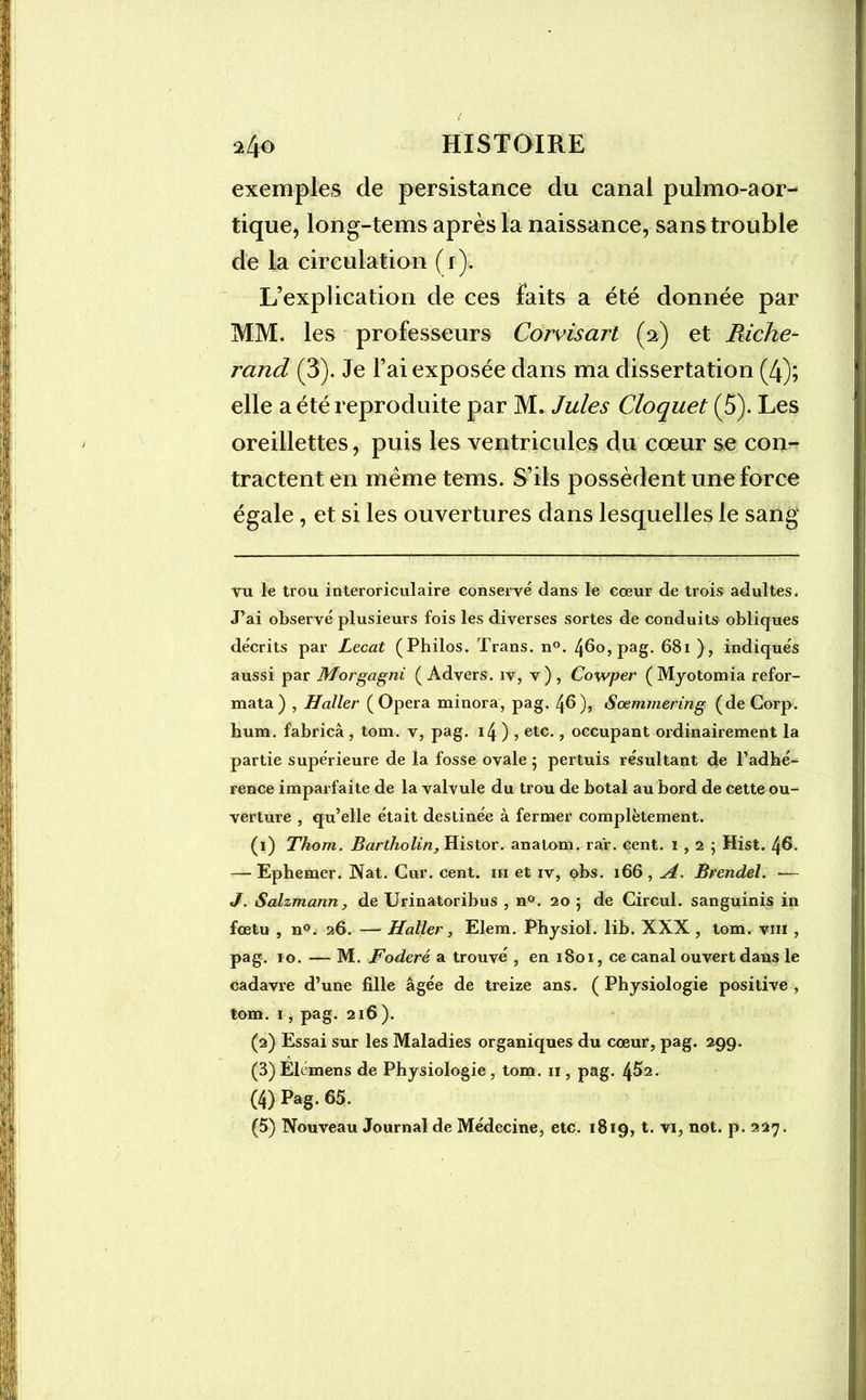 exemples de persistance du canal pulmo-aor- tique, long-tems après la naissance, sans trouble de la circulation (1). L’explication de ces faits a été donnée par MM. les professeurs Corvisart (2) et Riche- rand (3). Je l’ai exposée dans ma dissertation (4); elle a été reproduite par M. Jules Cloquet (5). Les oreillettes, puis les ventricules du cœur se con- tractent en même tems. S’ils possèdent une force égale, et si les ouvertures dans lesquelles le sang Tu le trou interoriculaire conservé dans le coeur de trois adultes. J’ai observé plusieurs fois les diverses sortes de conduits obliques décrits par Lecat (Philos. Trans. n°. 4^0, pag. 681 ), indiqués aussi par Morgagni ( Advers. iv, v) , Cowper ( Myotomia refor- mata) , Haller (Opéra minora, pag. 46), Sœmmering (de Corp. hum. fabricâ, tom. v, pag. 14 ) , etc., occupant ordinairement la partie supérieure de la fosse ovale 5 pertuis résultant de l’adhé- rence imparfaite de la valvule du trou de botal au bord de cette ou- verture , qu’elle était destinée à fermer complètement. (1) Thom. Bartholin, Histor. anatom. ra'r. cent. 1,2; Hist. 46. — Ephemer. Nat. Cur. cent, m et iv, obs. 166 , A. Brendel. -— J. Salzmann, de Urinatoribus , n°. 20 ; de Circul. sanguinis in foetu , n°. 26. — Haller, Elem. Physiol. lib. XXX , tom. vin , pag. 10. — M. Foderé a trouvé , en 1801, ce canal ouvert dans le cadavre d’une fille âgée de treize ans. ( Physiologie positive , tom. 1, pag. 216 ). (2) Essai sur les Maladies organiques du cœur, pag. 299. (3) Elémens de Physiologie, tom. n , pag. 4^2. (4) Pag. 65. (5) Nouveau Journal de Médecine, etc. 1819, t. vi, not. p. 227.