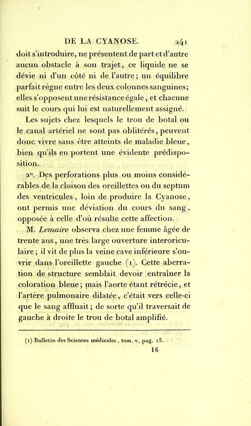 doit s’introduire, ne présentent de part et d’autre aucun obstacle à son trajet, ce liquide ne se dévie ni d’un côté ni de l’autre; un équilibre parfait règne entre les deux colonnes sanguines; elles s’opposent une résistance égale, et chacune suit le cours qui lui est naturellement assigné. Les sujets chez lesquels le trou de botal ou le canal artériel ne sont pas oblitérés, peuvent donc vivre sans être atteints de maladie bleue, bien qu’ils en portent une évidente prédispo- sition. 20. Des perforations plus ou moins considé- rables de la cloison des oreillettes ou du septum des ventricules, loin de produire la Cyanose, ont permis une déviation du cours du sang, opposée à celle d’où résulte cette affection. M. Lemaire observa chez une femme âgée de trente ans, une très large ouverture interoricu- laire ; il vit de plus la veine cave inférieure s’ou- vrir dans l’oreillette gauche (1). Cette aberra- tion de structure semblait devoir entraîner la coloration bleue ; mais l’aorte étant rétrécie, et l’artère pulmonaire dilatée, c’était vers celle-ci que le sang affluait ; de sorte qu’il traversait de gauche à droite le trou de botal amplifié. (i) Bulletin des Sciences médicales , tom. v, pag. i5.