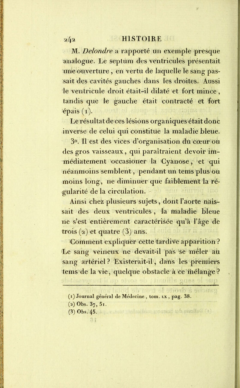 M. Delondre a rapporté un exemple presque analogue. Le septum des ventricules présentait une ouverture , en vertu de laquelle le sang pas- sait des cavités gauches dans les droites. Aussi le ventricule droit était-il dilaté et fort mince, tandis que le gauche était contracté et fort épais (i). Le résultat de ces lésions organiques était donc inverse de celui qui constitue la maladie bleue. 3°. Il est des vices d’organisation du coeur ou des gros vaisseaux, qui paraîtraient devoir im- médiatement occasioner la Cyanose, et qui néanmoins semblent, pendant un tems plus ou moins long, ne diminuer que faiblement la ré- gularité de la circulation. - Ainsi chez plusieurs sujets, dont l’aorte nais- sait des deux ventricules, la maladie bleue ne s’est entièrement caractérisée qu’à l’âge de trois (a) et quatre (3) ans. Comment expliquer cette tardive apparition ? Le sang veineux ne devait-il pas se mêler au sang artériel ? Existerait-il, dans les premiers tems de la vie, quelque obstacle à ce mélange ? (1) Journal général de Médecine , tom. lx , pag. 38. (2) Obs. 3^, 5i. (3) Obs. 45.