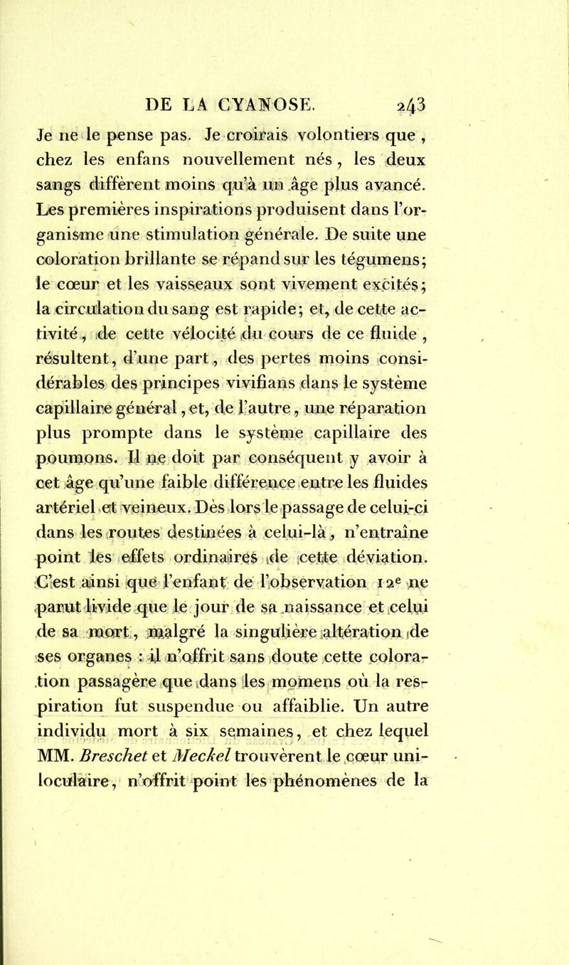 Je ne le pense pas. Je croirais volontiers que , chez les enfans nouvellement nés, les deux sangs diffèrent moins qu’à un âge plus avancé. Les premières inspirations produisent dans l’or- ganisme une stimulation générale. De suite une coloration brillante se répand sur les tégumens; le cœur et les vaisseaux sont vivement excités ; la circulation du sang est rapide; et, de cette ac- tivité , de cette vélocité du cours de ce fluide , résultent, d’une part, des pertes moins consi- dérables des principes vivifians dans le système capillaire général, et, de l’autre, une réparation plus prompte dans le système capillaire des poumons. Il ne doit par conséquent y avoir à cet âge qu’une faible différence entre les fluides artériel et veineux. Dès lors le passage de celui-ci dans les routes destinées à celui-là , n’entraîne point les effets ordinaires de cette déviation. C’est ainsi que lenfant de l’observation 12e ne parut livide que le jour de sa naissance et celui de sa mort, malgré la singulière altération de ses organes : il 11’offrit sans doute cette colora- tion passagère que dans les momens où la res- piration fut suspendue ou affaiblie. Un autre individu mort à six semaines, et chez lequel MM. Breschet et Meckel trouvèrent le cœur uni- loculaire, n’offrit point les phénomènes de la