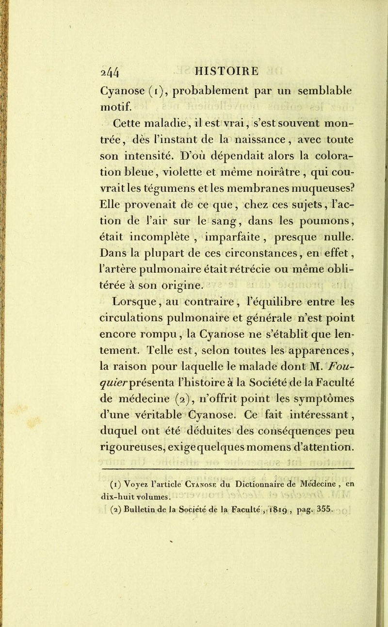 Cyanose (1), probablement par un semblable motif. Cette maladie , il est vrai, s’est souvent mon- trée , dès l’instant de la naissance, avec toute son intensité. D’où dépendait alors la colora- tion bleue, violette et même noirâtre , qui cou- vrait les tégumens et les membranes muqueuses? Elle provenait de ce que, chez ces sujets, l’ac- tion de l’air sur le sang, dans les poumons, était incomplète , imparfaite , presque nulle. Dans la plupart de ces circonstances, en effet, l’artère pulmonaire était rétrécie ou même obli- térée à son origine. Lorsque, au contraire, l’équilibre entre les circulations pulmonaire et générale n’est point encore rompu, la Cyanose ne s’établit que len- tement. Telle est, selon toutes les apparences, la raison pour laquelle le malade dont M. Fou- quier présenta l’histoire à la Société de la Faculté de médecine (2), n’offrit point les symptômes d’une véritable Cyanose. Ce fait intéressant, duquel ont été déduites des conséquences peu rigoureuses, exige quelques momens d’attention. (1) Voyez l’article Cyanose du Dictionnaire de Médecine , en dix-huit volumes. (2) Bulletin de la Société de la Faculté y1819 , pag. 355.