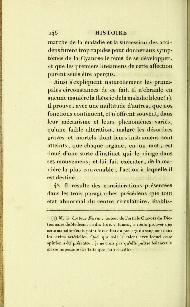 marche de la maladie et la succession des acci- dens furent trop rapides pour donner aux symp- tômes de la Cyanose le tems de se développer, et que les premiers linéamens de cette affection purent seuls être aperçus. Ainsi s’expliquent naturellement les princi- pales circonstances de ce fait. Il n’ébranle en aucune manière la théorie de la maladie bleue ( 1 ). Il prouve, avec une multitude d’autres, que nos fonctions continuent, et n’offrent souvent, dans leur mécanisme et leurs phénomènes variés, qu’une faible altération, malgré les désordres graves et mortels dont leurs instrumens sont atteints; que chaque organe, en un mot, est doué d’une sorte d’instinct qui le dirige dans ses mouvemens, et lui fait exécuter, de la ma- nière la plus convenable , l’action à laquelle il est destiné. 4°. Il résulte des considérations présentées dans les trois paragraphes précédens que tout état abnormal du centre circulatoire, établis- (i) M. le docteur Ferrus, auteur de l’article Cyanose du Dic- tionnaire de Médecine en dix-huit volumes , a voulu prouver que cette maladie n’était point le résultat du passage du sang noir dans les cavités artérielles. Quel que soit le talent avec lequel cette opinion a été présentée , je ne crois pas qu’elle puisse balancer la masse imposante des faits que j’ai recueillis.