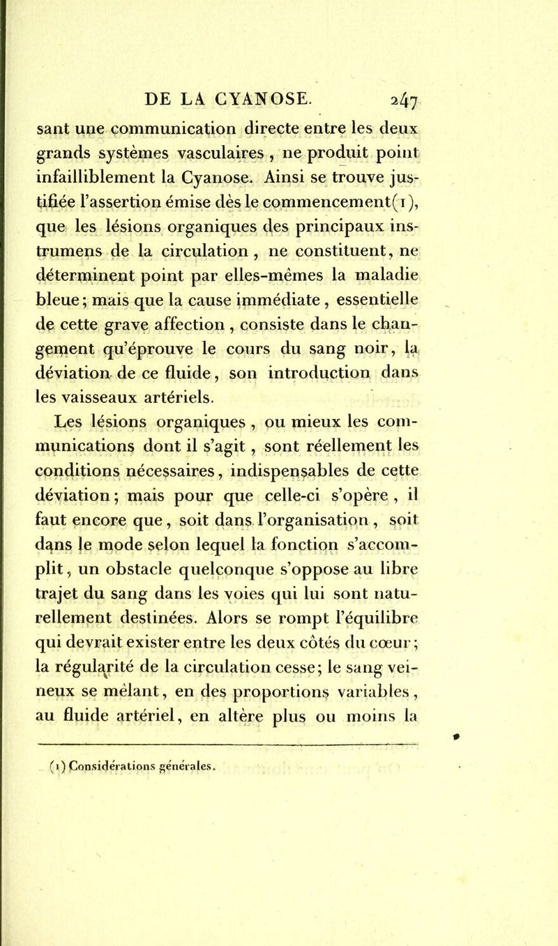 saut une communication directe entre les deux grands systèmes vasculaires , ne produit point infailliblement la Cyanose. Ainsi se trouve jus- tifiée l’assertion émise dès le commencement^ ), que les lésions organiques des principaux ins- trumens de la circulation, ne constituent, ne déterminent point par elles-mêmes la maladie bleue ; mais que la cause immédiate , essentielle de cette grave affection , consiste dans le chan- gement qu’éprouve le cours du sang noir, la déviation de ce fluide, son introduction dans les vaisseaux artériels. Les lésions organiques , ou mieux les com- munications dont il s’agit, sont réellement les conditions nécessaires, indispensables de cette déviation ; mais pour que celle-ci s’opère , il faut encore que, soit dans l’organisation , soit dans le mode selon lequel la fonction s’accom- plit , un obstacle quelconque s’oppose au libre trajet du sang dans les voies qui lui sont natu- rellement destinées. Alors se rompt l’équilibre qui devrait exister entre les deux côtés du cœur ; la régularité de la circulation cesse; le sang vei- neux se mêlant, en des proportions variables, au fluide artériel, en altère plus ou moins la (1) Considérations générales.