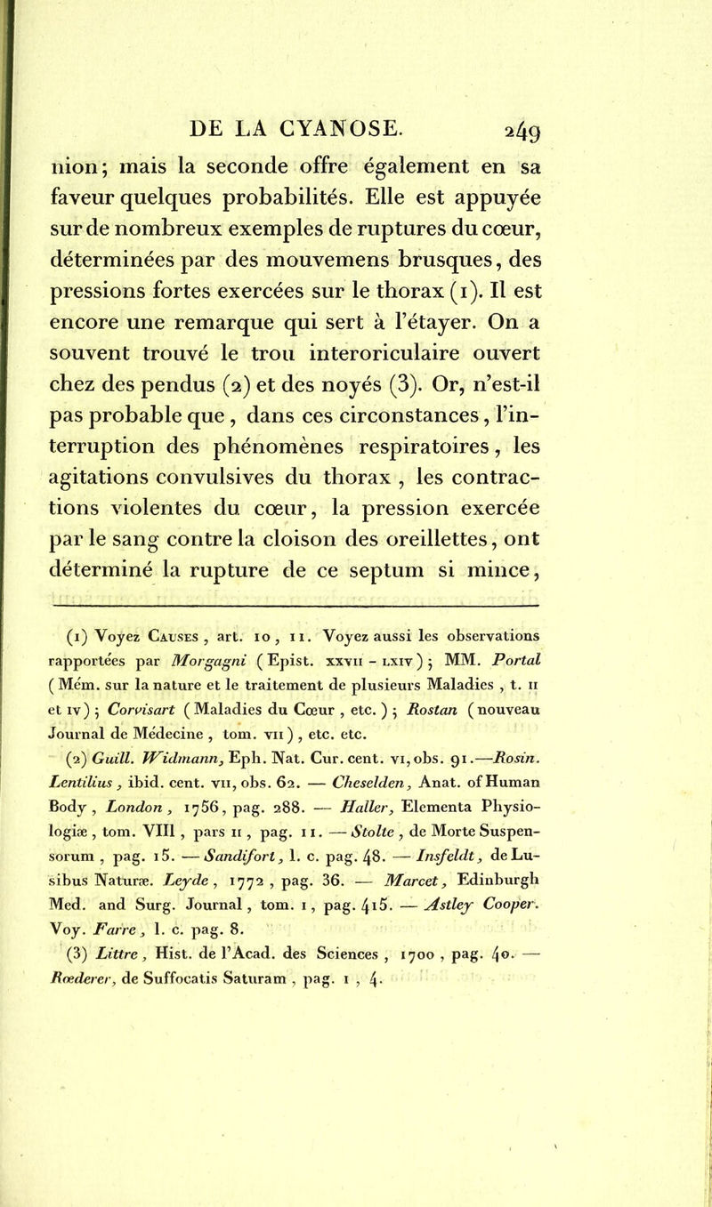 nion; mais la seconde offre également en sa faveur quelques probabilités. Elle est appuyée sur de nombreux exemples de ruptures du cœur, déterminées par des mouvemens brusques, des pressions fortes exercées sur le thorax (i). Il est encore une remarque qui sert à l’étayer. On a souvent trouvé le trou interoriculaire ouvert chez des pendus (2) et des noyés (3). Or, n’est-il pas probable que , dans ces circonstances, l’in- terruption des phénomènes respiratoires, les agitations convulsives du thorax , les contrac- tions violentes du cœur, la pression exercée par le sang contre la cloison des oreillettes, ont déterminé la rupture de ce septum si mince, (1) Voyez Causes, art. io , n. Voyez aussi les observations rapportées par Morgagni (Epist. xxvii-lxiv)} MM. Portai ( Mém. sur la nature et le traitement de plusieurs Maladies , t. n et iv) 5 Corvisart ( Maladies du Cœur , etc. ) $ Rostan (nouveau Journal de Médecine , tom. vu) , etc. etc. (2) Guill. Widmann, Eph. Nat. Cur. cent. vi,obs. 91.—Rosin. Lentilius, ibid. cent. vn,obs. 62. — Cheselden, Anat. ofHuman Body , London , 1756, pag. 288. — Haller, Elementa Physio- logiæ , tom. VIII , pars 11, pag. 11. — Stolte , de Morte Suspen- sorum , pag. i5. ■—Sandifort, 1. c. pag. 48. — Insfeldt, deLu- sibus Naturæ. Leyde , 1772, pag. 36. — Marcet, Edinburgh Med. and Surg. Journal, tom. 1, pag. 4i5. —Astley Cooper. Voy. Farre, 1. c. pag. 8. (3) Littré, Hist. de l’Acad. des Sciences , 1700 , pag- 4°* —