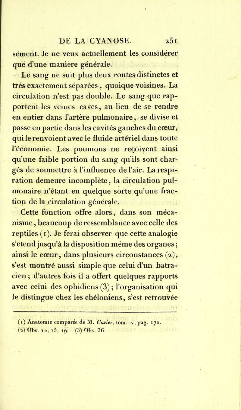 sèment. Je ne veux actuellement les considérer que d’une manière générale. Le sang ne suit plus deux routes distinctes et très exactement séparées , quoique voisines. La circulation n’est pas double. Le sang que rap- portent les veines caves, au lieu de se rendre en entier dans l’artère pulmonaire, se divise et passe en partie dans les cavités gauches du cœur, qui le renvoient avec le fluide artériel dans toute l’économie. Les poumons ne reçoivent ainsi qu’une faible portion du sang qu’ils sont char- gés de soumettre à l’influence de l’air. La respi- ration demeure incomplète, la circulation pul- monaire n’étant en quelque sorte qu’une frac- tion de la circulation générale. Cette fonction offre alors, dans son méca- nisme , beaucoup de ressemblance avec celle des reptiles (i). Je ferai observer que cette analogie s’étend jusqu’à la disposition meme des organes ; ainsi le coeur, dans plusieurs circonstances (a), s’est montré aussi simple que celui d’un batra- cien ; d’autres fois il a offert quelques rapports avec celui des ophidiens (3) ; l’organisation qui le distingue chez les chéloniens, s’est retrouvée (i) Anatomie comparée de M. Cuvier, tom. îv, pag. 170.