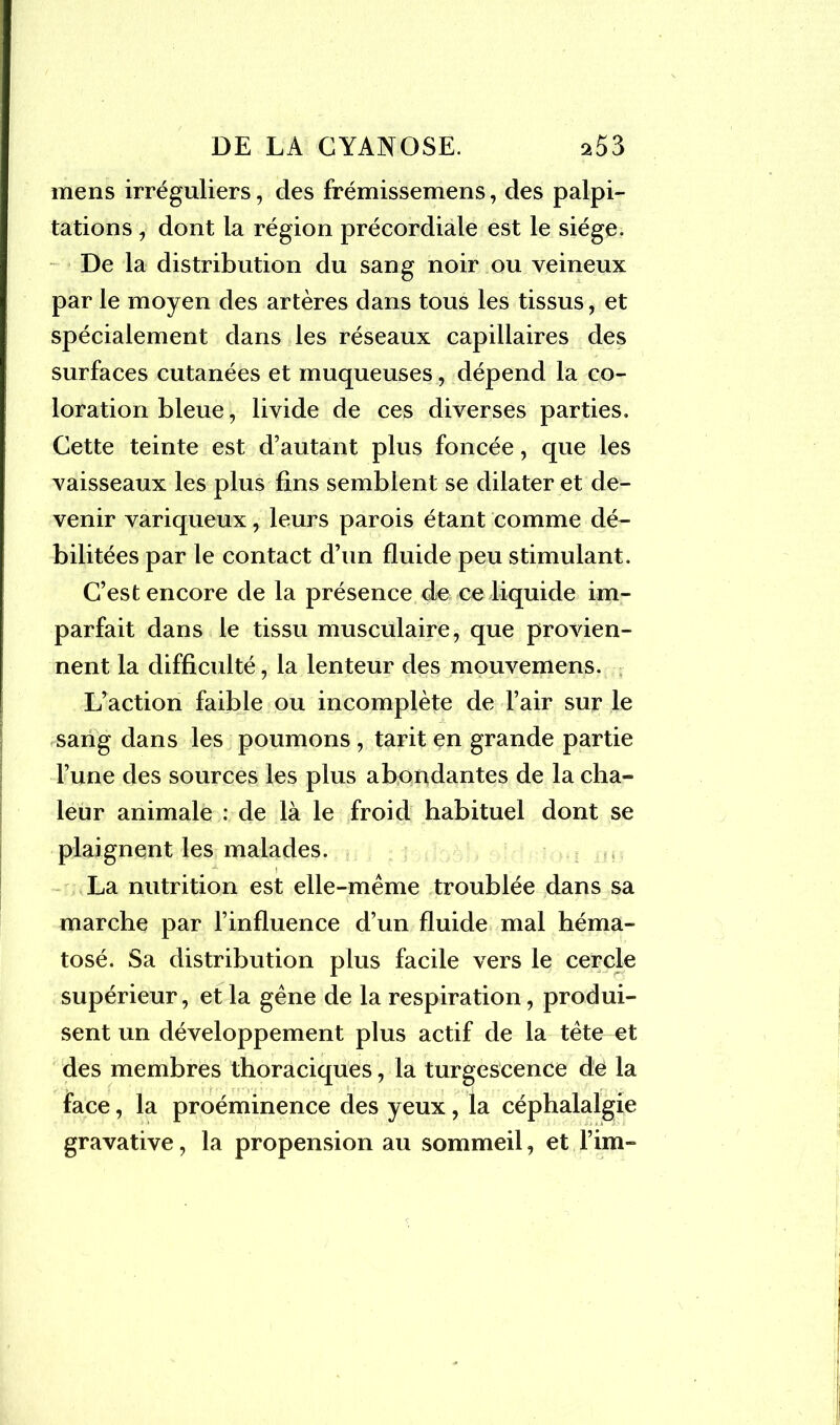mens irréguliers, des frémissemens, des palpi- tations , dont la région précordiale est le siège. De la distribution du sang noir ou veineux par le moyen des artères dans tous les tissus, et spécialement dans les réseaux capillaires des surfaces cutanées et muqueuses, dépend la co- loration bleue, livide de ces diverses parties. Cette teinte est d’autant plus foncée, que les vaisseaux les plus fins semblent se dilater et de- venir variqueux, leurs parois étant comme dé- bilitées par le contact d’un fluide peu stimulant. C’est encore de la présence de ce liquide im- parfait dans le tissu musculaire, que provien- nent la difficulté, la lenteur des mouvemens. L’action faible ou incomplète de l’air sur le sang dans les poumons , tarit en grande partie l’une des sources les plus abondantes de la cha- leur animale : de là le froid habituel dont se plaignent les malades. x \ La nutrition est elle-même troublée dans sa marche par l’influence d’un fluide mal héma- tosé. Sa distribution plus facile vers le cercle supérieur, et la gêne de la respiration, produi- sent un développement plus actif de la tête et des membres thoraciques, la turgescence dé la face, la proéminence des yeux, la céphalalgie gravative, la propension au sommeil, et fini-