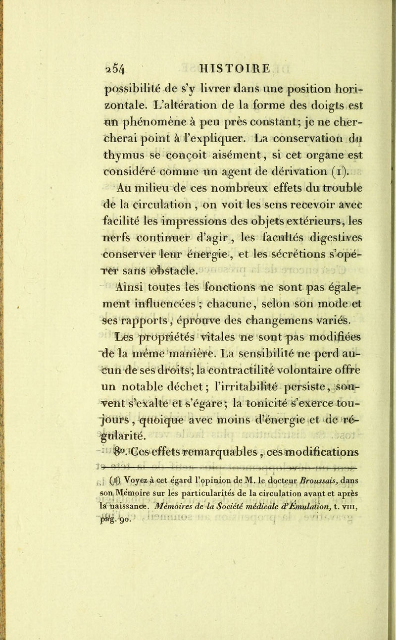 possibilité de s’y livrer dans une position hori- zontale. L’altération de la forme des doigts est un phénomène à peu près constant; je ne cher- cherai point à l’expliquer. La conservation du thymus se conçoit aisément, si cet organe est considéré comme un agent de dérivation (1). Au milieu de ces nombreux effets du trouble de la circulation , on voit les sens recevoir avec facilité les impressions des objets extérieurs, les nerfs continuer d’agir, les facultés digestives conserver leur énergie , et les sécrétions s’opé- Ter sans obstacle. Ainsi toutes les fonctions ne sont pas égale- ment influencées ; chacune, selon son mode et ses rapports, éprouve des changemens variés. Les propriétés vitales ne sont pas modifiées nde la même manière. La sensibilité ne perd au- cun de ses droits ; la contractilité volontaire offre un notable déchet ; F irritabilité persiste, sou- vent s’exalte et s’égare ; la tonicité s’exerce tou- jours , quoique avec moins d’énergie et de re>- gularité. 8°. jGes effets remarquables, ces modifications (4) Voyez à cet égard l’opinion de M. le docteur Broussais, dans son Mémoire sur les particularités de la circulation avant et après lai naissance. Mémoires de la Société médicale dyEmulation, t. vin, P*g-9°-
