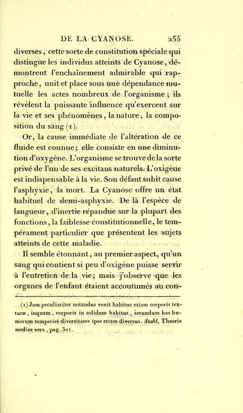 diverses, cette sorte de constitution spéciale qui distingue les individus atteints de Cyanose, dé- montrent l’enchaînement admirable qui rap- proche , unit et place sous une dépendance mu- tuelle les actes nombreux de l’organisme ; ils révèlent la puissante influence qu’exercent sur la vie et ses phénomènes, la nature, la compo- sition du sang ( i ). Or, la cause immédiate de l’altération de ce fluide est connue ; elle consiste en une diminu- tion d’oxygène. L’organisme se trouve delà sorte privé de l’un de ses excitans naturels. L’oxigène est indispensable à la vie. Son défaut subit cause l’asphyxie, la mort. La Cyanose offre un état habituel de demi-asphyxie. De là l’espèce de langueur, d’inertie répandue sur la plupart des fonctions, la faiblesse constitutionnelle, le tem- pérament particulier que présentent les sujets atteints de cette maladie. Il semble étonnant, au premier aspect, qu’un sang qui contient si peu d’oxigène puisse servir à l’entretien de la vie ; mais j’observe que les organes de l’enfant étaient accoutumés au con- ~r~' ' ■ 6 w ** (i) Jam peculiariter notandus venit habitus etiam corporis tex- turæ , inquam , corporis in solidum habitus , secundum has hu- morum temperiei diversitates ipse etiam diversus. Stahl, Theoria medica vera ,.pag. 3oi.
