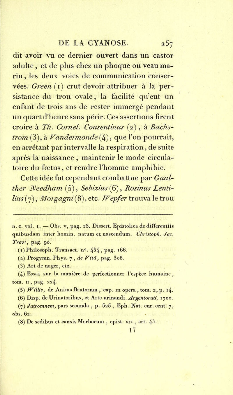 dit avoir vu ce dernier ouvert dans un castor adulte , et de plus chez un phoque ou veau ma- rin , les deux voies de communication conser- vées. Green (i) crut devoir attribuer à la per- sistance du trou ovale, la facilité qu’eut un enfant de trois ans de rester immergé pendant un quart d’heure sans périr. Ces assertions firent croire à Th. Cornel. Consentinus (2) , à Bachs- trorn (3), à Vandennonde (4), que l’on pourrait, en arrêtant par intervalle la respiration, de suite après la naissance , maintenir le mode circula- toire du fœtus, et rendre l’homme amphibie. Cette idée fut cependant combattue par Gual- ther JSeedham (5), Sebizius (6), Rosinus Lenti- lius (7), Morgagni(8), etc. JFepfer trouva le trou n. c. vol. 1. — Obs. v, pag. 16. Dissert. Epistolica de differentiis quibusdam inter homin. natum et nascendum. Christoph. Jac. Trew, pag. 90. (1) Philosoph. Transact. n°. 4^4? pag- 166. (2) Progymn. Phys. 7 , de Vitâpag. 3o8. (3) Art de nager, etc. (4) Essai sur la manière de perfectionner l’espèce humaine , tom. 11, pag. 224. (5) JViïliSy de Anima Brutorum , cap. m opéra , tom. 2, p. 14. (6) Disp, de Urinatoribus, et Arte urinandi. u4.rgentorati, 1700. (7) Jatromnem, pars secunda , p. 5^5 , Eph. Nat. cur. cent. 7, obs. 62. • (8) De sedibus et causis Morborum , epist. xix , art. 17