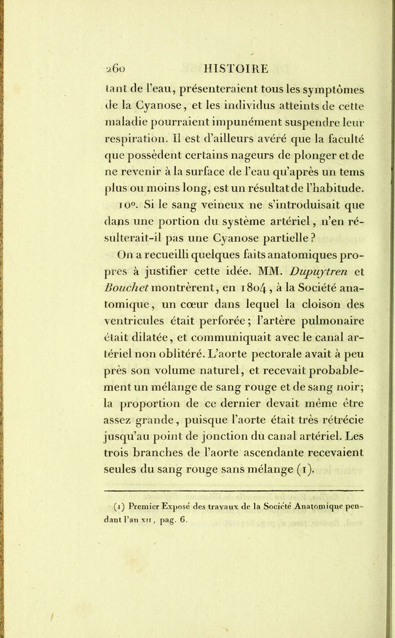 tant de Feau, présenteraient tous les symptômes de la Cyanose, et les individus atteints de cette maladie pourraient impunément suspendre leur respiration. II est d’ailleurs avéré que la faculté que possèdent certains nageurs de plonger et de ne revenir à la surface de Feau qu’après un tems plus ou moins long, est un résultat de l’habitude. io°. Si le sang veineux ne s’introduisait que dans une portion du système artériel, n’en ré- sulterait-il pas une Cy anose partielle ? On a recueilli quelques faits anatomiques pro- pres à justifier cette idée. MM. Dupuytren et Bouchet montrèrent, en 1804 , à la Société ana- tomique , un cœur dans lequel la cloison des ventricules était perforée ; l’artère pulmonaire était dilatée, et communiquait avec le canal ar- tériel non oblitéré. L’aorte pectorale avait à peu près son volume naturel, et recevait probable- ment un mélange de sang rouge et de sang noir; la proportion de ce dernier devait meme être assez grande, puisque l’aorte était très rétrécie jusqu’au point de jonction du canal artériel. Les trois branches de l’aorte ascendante recevaient seules du sang rouge sans mélange (1). (1) Premier Exposé des travaux de la Société Anatomique pen dant l’an xn, pag. 6.