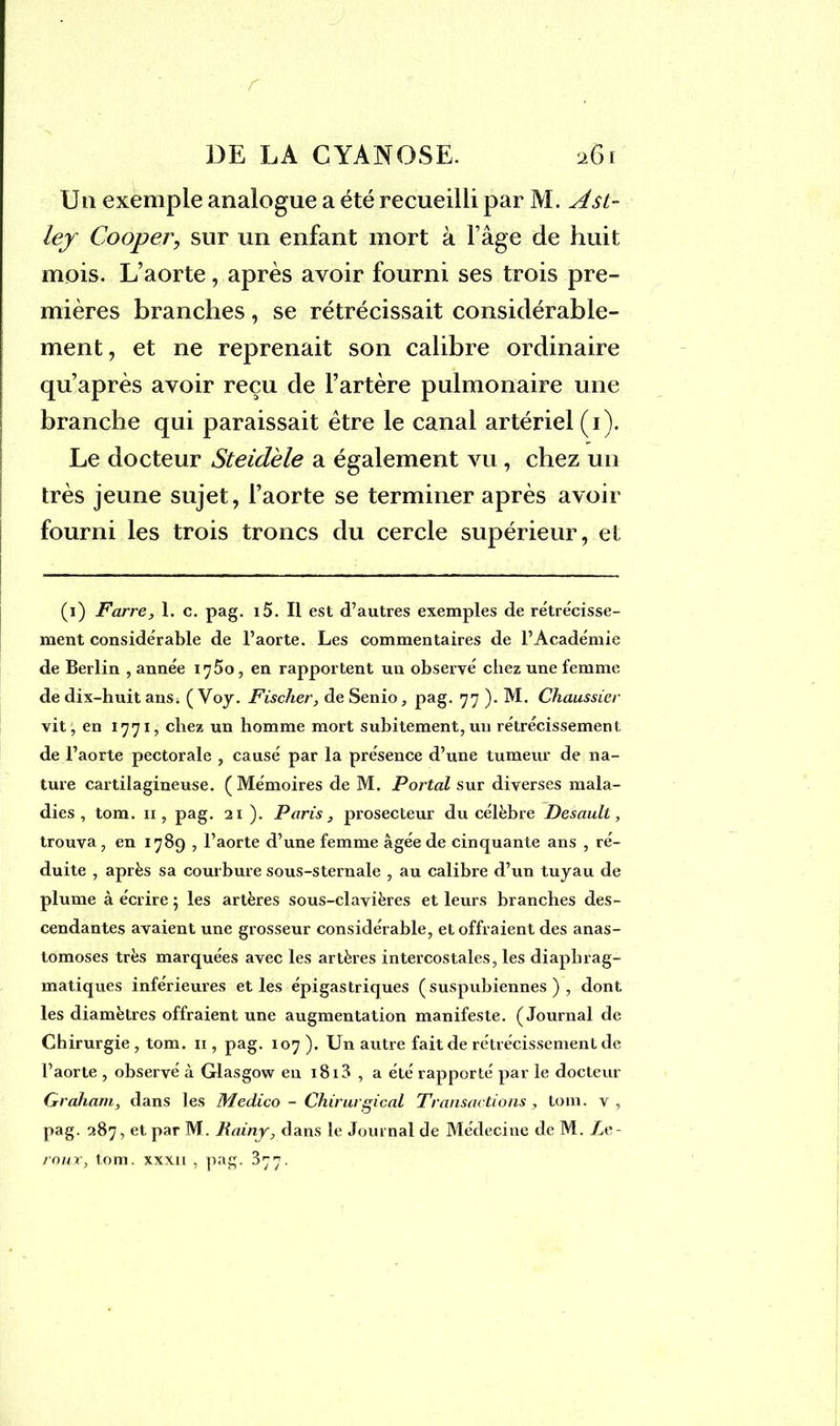 r DE LA CYANOSE. 26r Un exemple analogue a été recueilli par M. Ast- lej Cooper, sur un enfant mort à Fâge de huit mois. L’aorte, après avoir fourni ses trois pre- mières branches, se rétrécissait considérable- ment, et ne reprenait son calibre ordinaire qu’après avoir reçu de l’artère pulmonaire une branche qui paraissait être le canal artériel (1). Le docteur Steidèle a également vu, chez un très jeune sujet, l’aorte se terminer après avoir fourni les trois troncs du cercle supérieur, et (1) Farre, 1. c. pag. i5. Il est d’autres exemples de rétrécisse- ment considérable de l’aorte. Les commentaires de l’Académie de Berlin , année 1750, en rapportent un observé chez une femme de dix-huit ans. ( Voy. Fischer, de Senio, pag. 77 ). M. Chaussier vit, en 1771, chez un homme mort subitement, un rétrécissement de l’aorte pectorale , causé par la présence d’une tumeur de na- ture cartilagineuse. ( Mémoires de M. Portai sur diverses mala- dies , tom. 11, pag. 21 ). Paris, prosecteur du célèbre Desaull, trouva, en 1789 , l’aorte d’une femme âgée de cinquante ans , ré- duite , après sa courbure sous-sternale , au calibre d’un tuyau de plume à écrire ; les artères sous-clavières et leurs branches des- cendantes avaient une grosseur considérable, et offraient des anas- tomoses très marquées avec les artères intercostales, les diaphrag- matiques inférieures et les épigastriques (suspubiennes ) , dont les diamètres offraient une augmentation manifeste. (Journal de Chirurgie , tom. n , pag. 107 ). Un autre fait de rétrécissement de l’aorte , observé à Glasgow en 1813 , a été rapporté par le docteur Graham, dans les Medico - Chirurgical Transactions, tom. v, pag. 287, et par M. Rainy, dans le Journal de Médecine de M. Le- roux, tom. xxxn , pag. ^77.