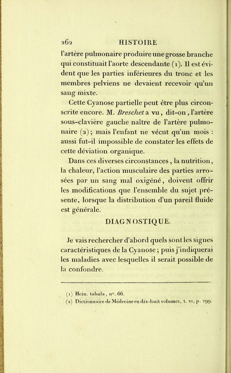 l’artère pulmonaire produire une grosse branche qui constituait l’aorte descendante (1). Il est évi- dent que les parties inférieures du tronc et les membres pelviens ne devaient recevoir qu’un sang mixte. Cette Cyanose partielle peut être plus circon- scrite encore. M. Brescheta vu, dit-on,l’artère sous-clavière gauche naître de l’artère pulmo- naire (2) ; mais l’enfant ne vécut qu’un mois : aussi fut-il impossible de constater les effets de cette déviation organique. Dans ces diverses circonstances , la nutrition, la chaleur, l’action musculaire des parties arro- sées par un sang mal oxigéné, doivent offrir les modifications que l’ensemble du sujet pré- sente, lorsque la distribution d’un pareil fluide est générale. DIAGNOSTIQUE. Je vais rechercher d’abord quels sont les signes caractéristiques de la Cyanose ; puis j’indiquerai les maladies avec lesquelles il serait possible de la confondre. CT (1) Hein, tabula, n°. 66. (2) Dictionnaire de Médecine en dix-huit volumes, t. vi,p. 299-