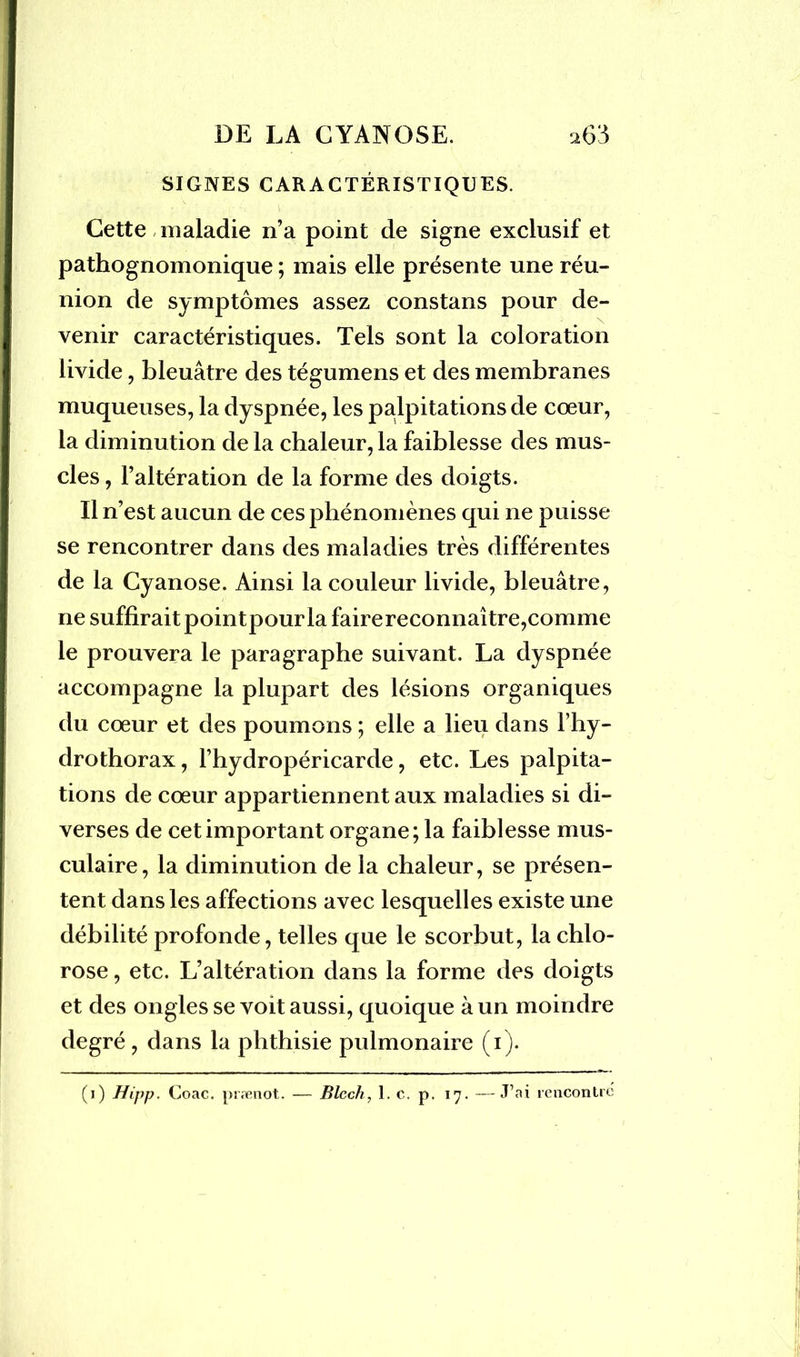 SIGNES CARACTÉRISTIQUES. Cette maladie n’a point de signe exclusif et pathognomonique ; mais elle présente une réu- venir caractéristiques. Tels sont la coloration livide, bleuâtre des tégumens et des membranes muqueuses, la dyspnée, les palpitations de cœur, la diminution de la chaleur, la faiblesse des mus- cles, l’altération de la forme des doigts. Il n’est aucun de ces phénomènes qui ne puisse se rencontrer dans des maladies très différentes de la Cyanose. Ainsi la couleur livide, bleuâtre, ne suffirait pointpourla fairereconnaître,comme le prouvera le paragraphe suivant. La dyspnée accompagne la plupart des lésions organiques du cœur et des poumons ; elle a lieu dans l’hy- drothorax, l’hydropéricarde, etc. Les palpita- tions de cœur appartiennent aux maladies si di- verses de cet important organe; la faiblesse mus- culaire, la diminution de la chaleur, se présen- tent dans les affections avec lesquelles existe une débilité profonde, telles que le scorbut, la chlo- rose , etc. L’altération dans la forme des doigts et des ongles se voit aussi, quoique à un moindre degré, dans la phthisie pulmonaire (i). (i) Hijip. Coac. prænot. — Blcch, 1. c. p. 17. —J’ai rencontré