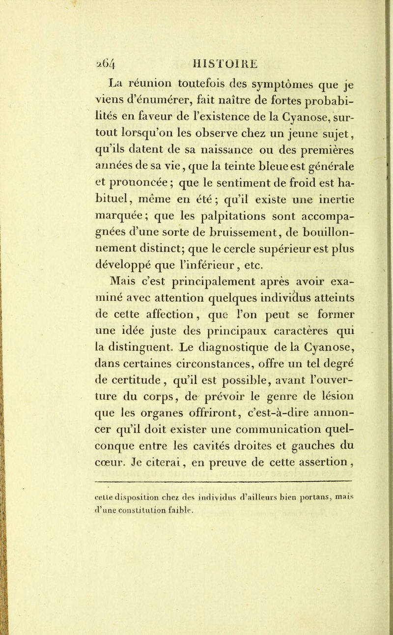 La réunion toutefois des symptômes que je viens d’énumérer, fait naître de fortes probabi- lités en faveur de l’existence de la Cyanose, sur- tout lorsqu’on les observe chez un jeune sujet, qu’ils datent de sa naissance ou des premières années de sa vie, que la teinte bleue est générale et prononcée ; que le sentiment de froid est ha- bituel , meme en été ; qu’il existe une inertie marquée; que les palpitations sont accompa- gnées d’une sorte de bruissement, de bouillon- nement distinct; que le cercle supérieur est plus développé que l’inférieur, etc. Mais c’est principalement après avoir exa- miné avec attention quelques individus atteints de cette affection, que l’on peut se former une idée juste des principaux caractères qui la distinguent. Le diagnostique de la Cyanose, dans certaines circonstances, offre un tel degré de certitude, qu’il est possible, avant l’ouver- ture du corps, de- prévoir le genre de lésion que les organes offriront, c’est-à-dire annon- cer qu’il doit exister une communication quel- conque entre les cavités droites et gauches du cœur. Je citerai, en preuve de cette assertion, celle disposition chez des individus d’ailleurs bien portans, mais d’une constitution faible.