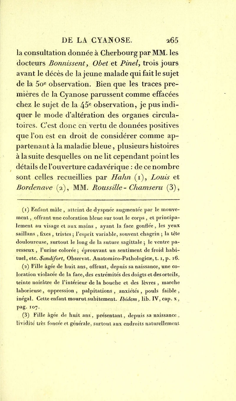 la consultation donnée à Cherbourg par MM. les docteurs Bomiissent, Obet et Pinel, trois jours avant le décès de la jeune malade qui fait le sujet de la 5oe observation. Bien que les traces pre- mières de la Cyanose parussent comme effacées chez le sujet de la 45e observation, je pus indi- quer le mode d’altération des organes circula- toires. C’est donc en vertu de données positives que l’on est en droit de considérer comme ap- partenant à la maladie bleue, plusieurs histoires à la suite desquelles on ne lit cependant point les détails de l’ouverture cadavérique : de ce nombre sont celles recueillies par Hahn (i), Louis et Bordenave (2), MM. Roussille- Chamseru (3), (1) Enfant mâle , atteint de dyspnée augmentée par le mouve- ment , offrant une coloration bleue sur tout le corps , et principa- lement au visage et aux mains , ayant la face gonflée , les yeux saillans , fixes , tristes 5 l’esprit variable, souvent chagrin 5 la tête douloureuse, surtout le long de la suture sagittale 5 le ventre pa- resseux , l’urine colorée 5 éprouvant un sentiment de froid habi- tuel, etc. Sandifort, Observât. Anatomico-Pathologicæ, t. i,p. 16. (2) Fille âgée de huit ans, offrant, depuis sa naissance, une co- loration violacée de la face, des extrémités des doigts et des orteils, teinte noirâtre de l’intérieur de la bouche et des lèvres , marche laborieuse, oppression , palpitations , anxiétés , pouls faible , inégal. Cette enfant mourut subitement. Ibidem, lib. IV, cap. x, pag. 107. (3) Fille âgée de huit ans, présentant, depuis sa naissance , lividité très foncée et générale, surtout aux endroits naturellement
