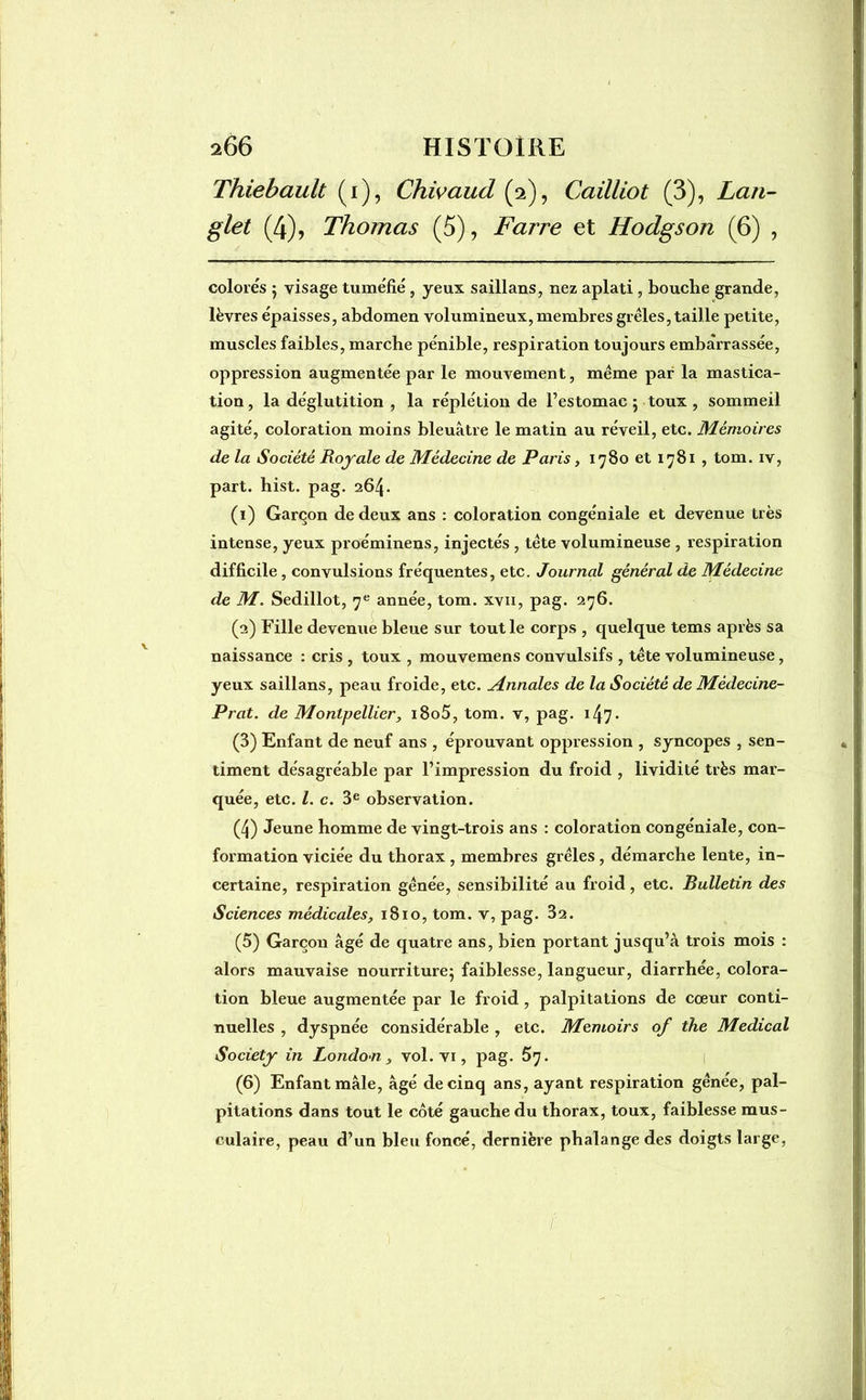 Thiebault (i), Chivaud (2), Cailliot (3), Lan- glet (4), Thomas (5), Farre et Hodgson (6) , colorés 5 visage tuméfié, yeux saillans, nez aplati , bouche grande, lèvres épaisses, abdomen volumineux, membres grêles, taille petite, muscles faibles, marche pénible, respiration toujours embarrassée, oppression augmentée par le mouvement, même par la mastica- tion, la déglutition , la réplétion de l’estomac 5 toux , sommeil agité, coloration moins bleuâtre le matin au réveil, etc. Mémoires de la Société Royale de Médecine de Paris, 1780 et 1781 , tom. iv, part. hist. pag. 264. (1) Garçon de deux ans : coloration congéniale et devenue très intense, yeux proéminens, injectés , tête volumineuse , respiration difficile , convulsions fréquentes, etc. Journal général de Médecine de M. Sedillot, 7e année, tom. xvii, pag. 276. (2) Fille devenue bleue sur tout le corps , quelque tems après sa naissance : cris , toux , mouvemens convulsifs , tête volumineuse, yeux saillans, peau froide, etc. Annales de la Société de Médecine- Prat. de Montpellier, i8o5, tom. v, pag. 147• (3) Enfant de neuf ans , éprouvant oppression , syncopes , sen- timent désagréable par l’impression du froid , lividité très mar- quée, etc. I. c. 3e observation. (4) Jeune homme de vingt-trois ans : coloration congéniale, con- formation viciée du thorax , membres grêles, démarche lente, in- certaine, respiration gênée, sensibilité au froid, etc. Bulletin des Sciences médicales, 1810, tom. v, pag. 32. (5) Garçon âgé de quatre ans, bien portant jusqu’à trois mois : alors mauvaise nourriture; faiblesse, langueur, diarrhée, colora- tion bleue augmentée par le froid , palpitations de cœur conti- nuelles , dyspnée considérable , etc. Memoirs of the Medical Society in London , vol. vi, pag. 57. (6) Enfant mâle, âgé de cinq ans, ayant respiration gênée, pal- pitations dans tout le côté gauche du thorax, toux, faiblesse mus- culaire, peau d’un bleu foncé, dernière phalange des doigts large,