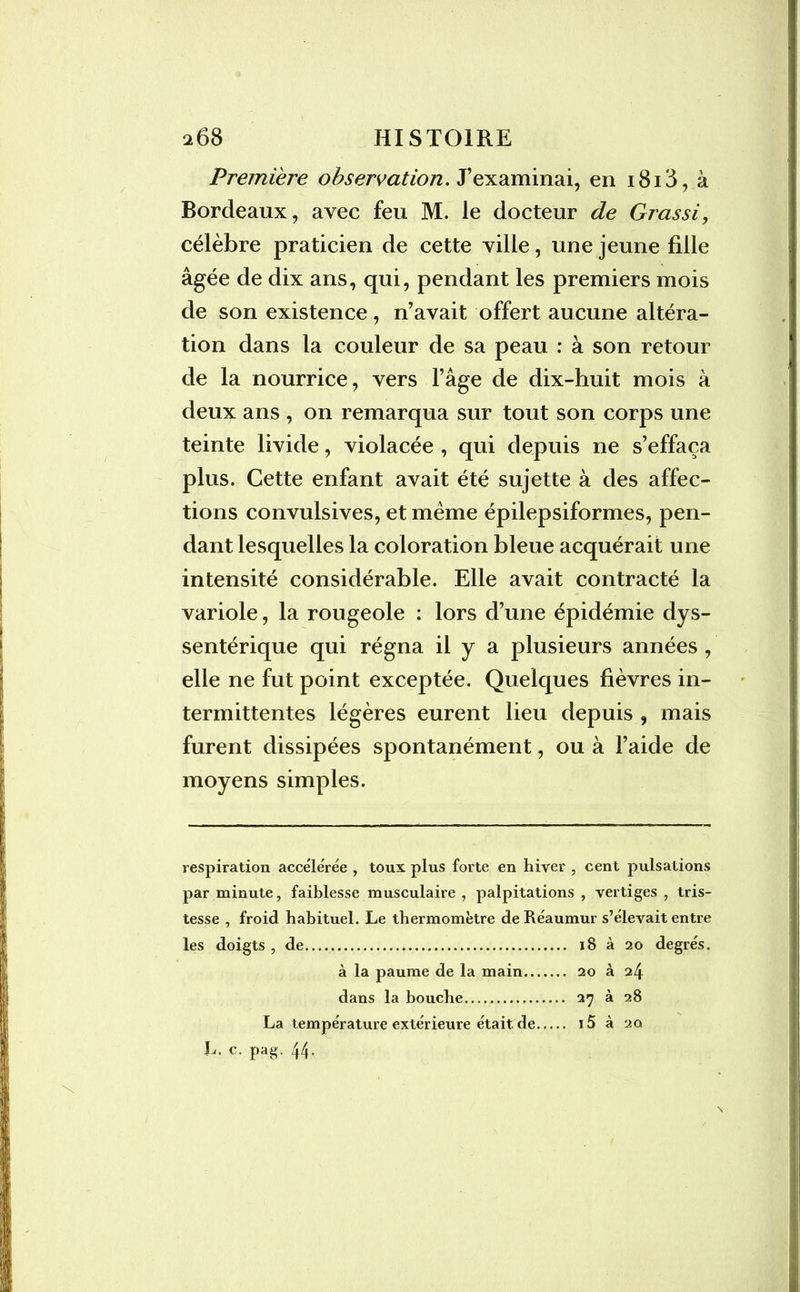 Première observation. J’examinai, en 1818, à Bordeaux, avec feu M. le docteur de Grassi, célèbre praticien de cette ville, une jeune fille âgée de dix ans, qui, pendant les premiers mois de son existence, n’avait offert aucune altéra- tion dans la couleur de sa peau : à son retour de la nourrice, vers l’âge de dix-huit mois à deux ans , on remarqua sur tout son corps une teinte livide, violacée , qui depuis ne s’effaça plus. Cette enfant avait été sujette à des affec- tions convulsives, et même épilepsiformes, pen- dant lesquelles la coloration bleue acquérait une intensité considérable. Elle avait contracté la variole, la rougeole : lors d’une épidémie dys- sentérique qui régna il y a plusieurs années , elle ne fut point exceptée. Quelques fièvres in- termittentes légères eurent lieu depuis , mais furent dissipées spontanément, ou à l’aide de moyens simples. respiration accélérée , toux plus forte en hiver , cent pulsations par minute, faiblesse musculaire , palpitations , vertiges , tris- tesse , froid habituel. Le thermomètre deRéaumur s’élevait entre les doigts , de 18 à 20 degrés. à la paume de la main 20 à 24 dans la bouche 27 à 28 La température extérieure était de i5 à 20 L, c. pag. 44.
