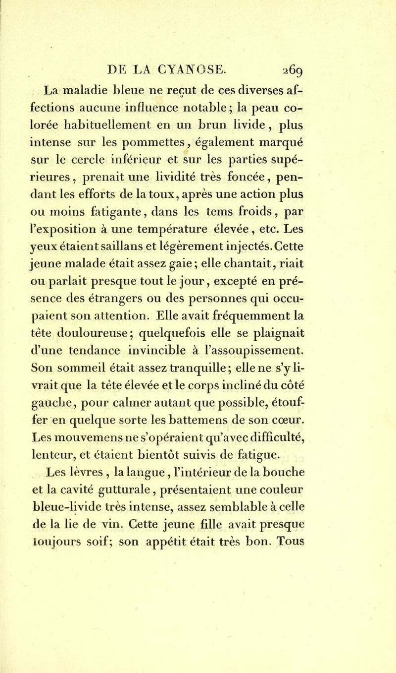 La maladie bleue ne reçut de ces diverses af- v> fections aucune influence notable ; la peau co- lorée habituellement en un brun livide, plus intense sur les pommettes, également marqué sur le cercle inférieur et sur les parties supé- rieures , prenait une lividité très foncée, pen- dant les efforts de la toux, après une action plus ou moins fatigante, dans les tems froids, par l’exposition à une température élevée, etc. Les yeux étaient saillans et légèrement injectés. Cette jeune malade était assez gaie; elle chantait, riait ou parlait presque tout le jour, excepté en pré- sence des étrangers ou des personnes qui occu- paient son attention. Elle avait fréquemment la tête douloureuse; quelquefois elle se plaignait d’une tendance invincible à l’assoupissement. Son sommeil était assez tranquille ; elle ne s’y li- vrait que la tête élevée et le corps incliné du côté gauche, pour calmer autant que possible, étouf- fer en quelque sorte les battemens de son coeur. Les mouvemens ne s’opéraient qu’avec difficulté, lenteur, et étaient bientôt suivis de fatigue. Les lèvres , la langue, l’intérieur de la bouche et la cavité gutturale, présentaient une couleur bleue-livide très intense, assez semblable à celle de la lie de vin. Cette jeune fdle avait presque toujours soif; son appétit était très bon. Tous
