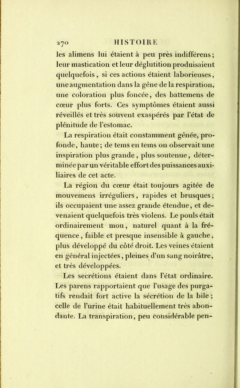 les alimens lui étaient à peu près indifférens ; leur mastication et leur déglutition produisaient quelquefois , si ces actions étaient laborieuses, une augmentation dans la gène de la respiration, une coloration plus foncée, des battemens de cœur plus forts. Ces symptômes étaient aussi réveillés et très souvent exaspérés par l’état de plénitude de l’estomac. La respiration était constamment gênée, pro- fonde, haute ; de tems en tems on observait une inspiration plus grande , plus soutenue, déter- minée par un véritable effort des puissances auxi- liaires de cet acte. La région du cœur était toujours agitée de mouvemens irréguliers, rapides et brusques ; ils occupaient une assez grande étendue, et de- venaient quelquefois très violens. Le pouls était ordinairement mou, naturel quant à la fré- quence , faible et presque insensible à gauche, plus développé du côté droit. Les veines étaient en général injectées, pleines d’un sang noirâtre, et très développées. Les secrétions étaient dans l’état ordinaire. Les parens rapportaient que l’usage des purga- tifs rendait fort active la sécrétion de la bile ; celle de l’urine était habituellement très abon- dante. La transpiration, peu considérable pen-