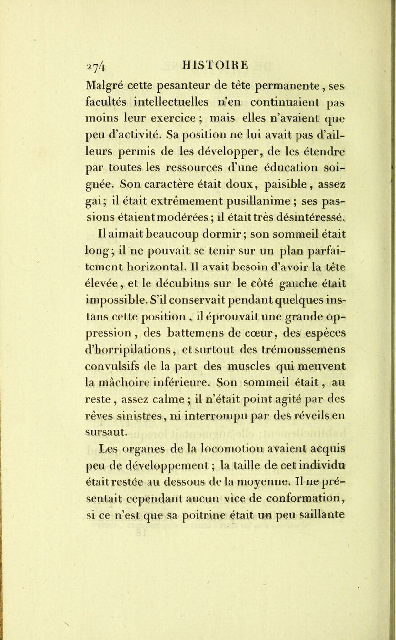 Malgré cette pesanteur de tête permanente, ses facultés intellectuelles n’en continuaient pas moins leur exercice ; mais elles n’avaient que peu d’activité. Sa position ne lui avait pas d’ail- leurs permis de les développer, de les étendre par toutes les ressources d’une éducation soi- gnée. Son caractère était doux, paisible, assez gai; il était; extrêmement pusillanime ; ses pas- sions étaient modérées; il était très désintéressé. Il aimait beaucoup dormir; son sommeil était long ; il ne pouvait se tenir sur un plan parfai- tement horizontal. Il avait besoin d’avoir la tête élevée, et le décubitus sur le côté gauche était impossible. S’il conservait pendant quelques ins- tans cette position , il éprouvait une grande op- pression , des battemens de cœur, des espèces d’horripilations, et surtout des trémoussemens convulsifs de la part des muscles qui meuvent la mâchoire inférieure. Son sommeil était, au reste , assez calme ; il n’était point agité par des rêves sinistres, ni interrompu par des réveils en sursaut. Les organes de la locomotion avaient acquis peu de développement ; la taille de cet individu était restée au dessous de la moyenne. Il ne pré- sentait cependant aucun vice de conformation, si ce n’est que sa poitrine était un peu saillante /