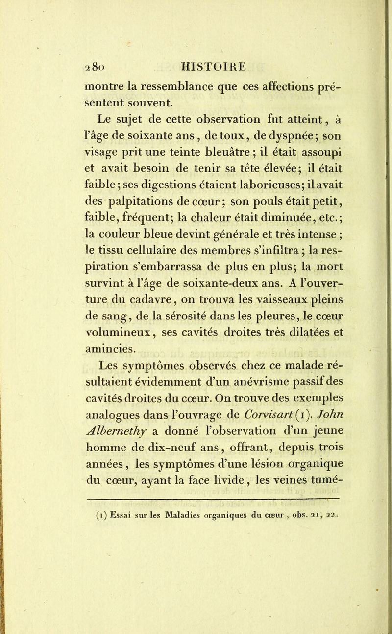 montre la ressemblance que ces affections pré- sentent souvent. Le sujet de cette observation fut atteint, à l’âge de soixante ans, de toux, de dyspnée ; son visage prit une teinte bleuâtre ; il était assoupi et avait besoin de tenir sa tête élevée; il était faible ; ses digestions étaient laborieuses; il avait des palpitations de cœur ; son pouls était petit, faible, fréquent; la chaleur était diminuée, etc.; la couleur bleue devint générale et très intense ; le tissu cellulaire des membres s’infiltra ; la res- piration s’embarrassa de plus en plus; la mort survint à l’âge de soixante-deux ans. A l’ouver- ture du cadavre, on trouva les vaisseaux pleins de sang, de la sérosité dans les pleures, le cœur volumineux, ses cavités droites très dilatées et amincies. Les symptômes observés chez ce malade ré- sultaient évidemment d’un anévrisme passif des cavités droites du cœur. On trouve des exemples analogues dans l’ouvrage de Corvisart (1). John Alhernethy a donné l’observation d’un jeune homme de dix-neuf ans, offrant, depuis trois années, les symptômes d’une lésion organique du cœur, ayant la face livide , les veines tumé- (1) Essai sur les Maladies organiques du coeur , obs. 21, 22,