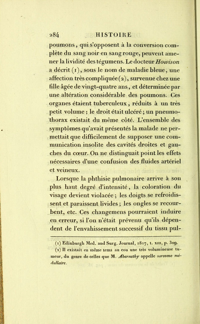 poumons, qui s’opposent à la conversion com- plète du sang noir en sang rouge, peuvent ame- ner la lividité des tégumens. Le docteur Howison a décrit (1), sous le nom de maladie bleue, une affection très compliquée (2), survenue chez une fille âgée de vingt-quatre ans, et déterminée par une altération considérable des poumons. Ces organes étaient tuberculeux, réduits à un très petit volume ; le droit était ulcéré ; un pneumo- thorax existait du meme côté. L’ensemble des symptômes qu’avait présentés la malade ne per- mettait que difficilement de supposer une com- munication insolite des cavités droites et gau- ches du cœur. On ne distinguait point les effets nécessaires d’une confusion des fluides artériel et veineux. Lorsque la phthisie pulmonaire arrive à son plus haut degré d’intensité, la coloration du visage devient violacée ; les doigts se refroidis- sent et paraissent livides ; les ongles se recour- bent, etc. Ces changemens pourraient induire en erreur, si l’on n’était prévenu qu’ils dépen- dent de l’envahissement successif du tissu pul- (1) Edinburgh Med. and Surg. Journal, 1817, t. xm, p. 3og. (2) Il existait en meme tems au cou une très volumineuse tu- meur, du genre de celles que M. Abernethy appelle sarcome mé- dullaire.