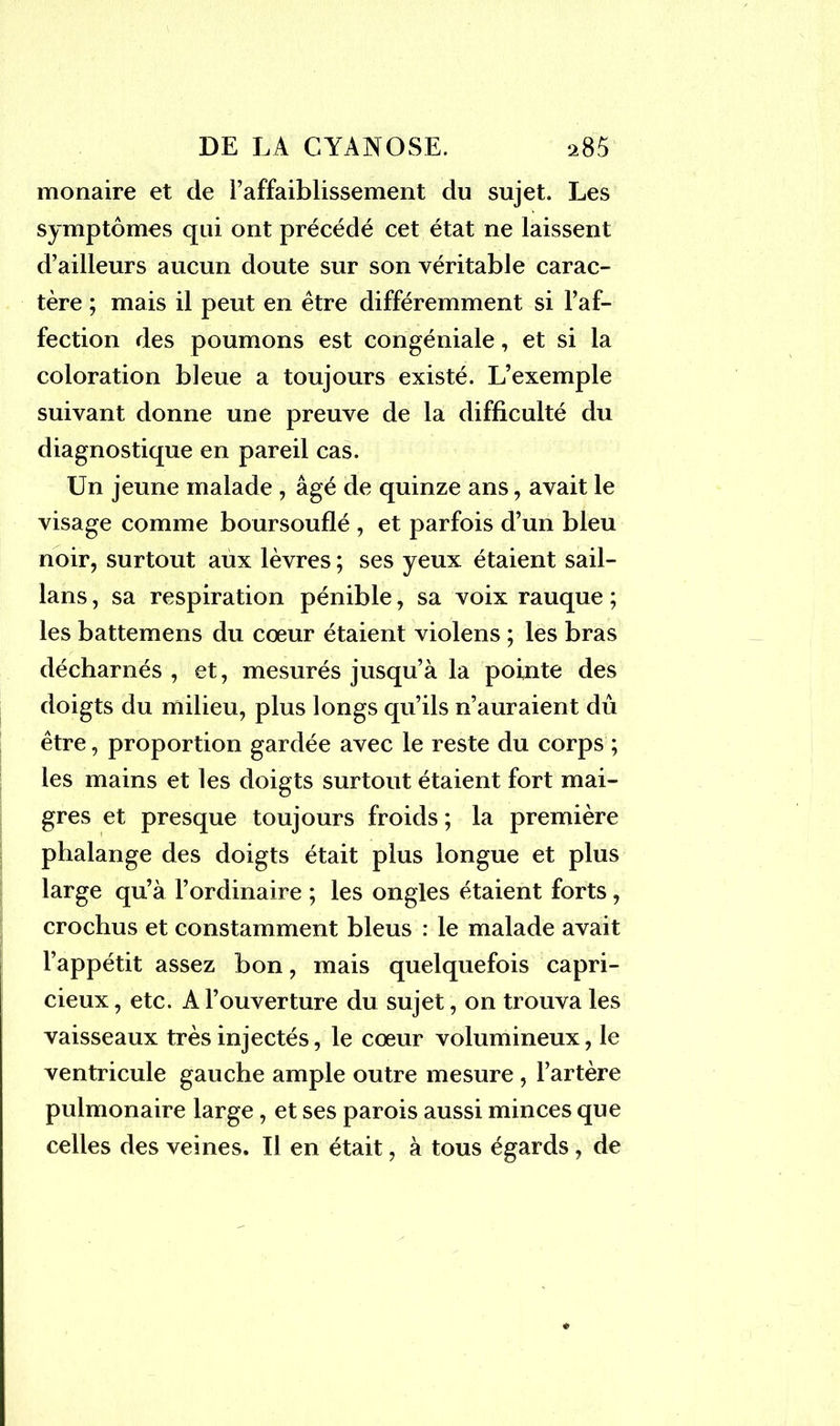 monaire et de l’affaiblissement du sujet. Les symptômes qui ont précédé cet état ne laissent d’ailleurs aucun doute sur son véritable carac- tère ; mais il peut en être différemment si l’af- fection des poumons est congéniale, et si la coloration bleue a toujours existé. L’exemple suivant donne une preuve de la difficulté du diagnostique en pareil cas. Un jeune malade , âgé de quinze ans, avait le visage comme boursouflé , et parfois d’un bleu noir, surtout aux lèvres ; ses yeux étaient sail- lans, sa respiration pénible, sa voix rauque ; les battemens du cœur étaient violens ; les bras décharnés , et, mesurés jusqu’à la pointe des doigts du milieu, plus longs qu’ils n’auraient dû être, proportion gardée avec le reste du corps ; les mains et les doigts surtout étaient fort mai- gres et presque toujours froids ; la première phalange des doigts était plus longue et plus large qu’à l’ordinaire ; les ongles étaient forts, crochus et constamment bleus : le malade avait l’appétit assez bon, mais quelquefois capri- cieux , etc. A l’ouverture du sujet, on trouva les vaisseaux très injectés, le cœur volumineux, le ventricule gauche ample outre mesure , l’artère pulmonaire large, et ses parois aussi minces que celles des veines. Il en était, à tous égards, de