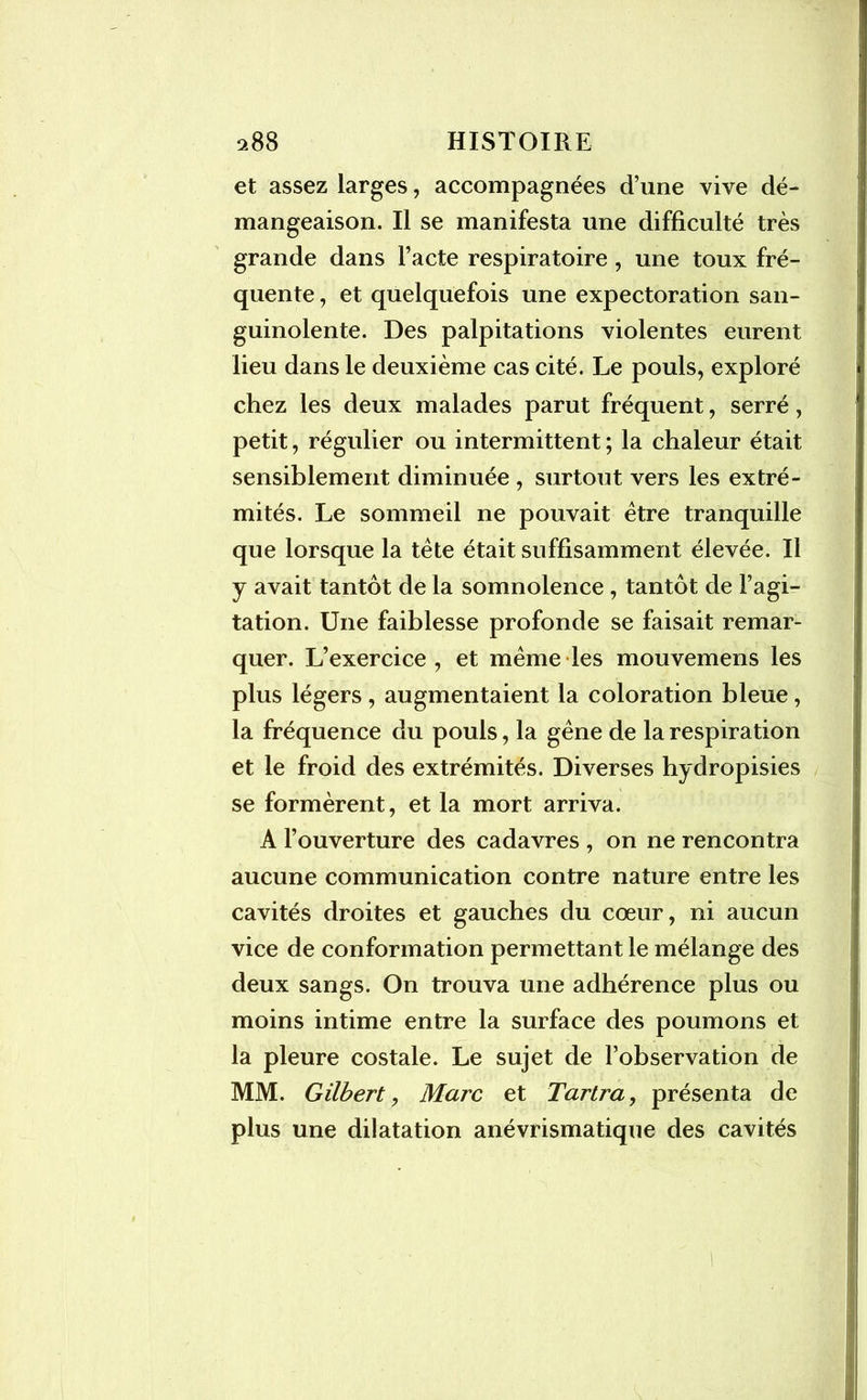 et assez larges, accompagnées d’une vive dé- mangeaison. Il se manifesta une difficulté très grande dans l’acte respiratoire , une toux fré- quente , et quelquefois une expectoration san- guinolente. Des palpitations violentes eurent lieu dans le deuxième cas cité. Le pouls, exploré chez les deux malades parut fréquent, serré, petit, régulier ou intermittent ; la chaleur était sensiblement diminuée , surtout vers les extré- mités. Le sommeil ne pouvait être tranquille que lorsque la tête était suffisamment élevée. Il y avait tantôt de la somnolence , tantôt de l’agi- tation. Une faiblesse profonde se faisait remar- quer. L’exercice , et même les mouvemens les plus légers , augmentaient la coloration bleue, la fréquence du pouls, la gêne de la respiration et le froid des extrémités. Diverses hydropisies se formèrent, et la mort arriva. A l’ouverture des cadavres , on ne rencontra aucune communication contre nature entre les cavités droites et gauches du cœur, ni aucun vice de conformation permettant le mélange des deux sangs. On trouva une adhérence plus ou moins intime entre la surface des poumons et la pleure costale. Le sujet de l’observation de MM. Gilbert, Marc et Tartra, présenta de plus une dilatation anévrismatique des cavités
