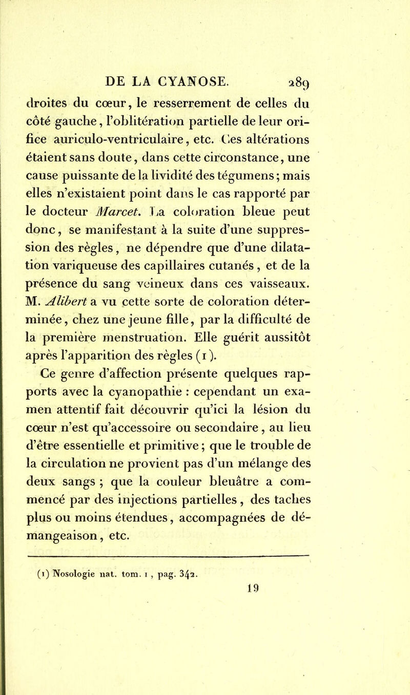 droites du cœur, le resserrement de celles du côté gauche, l’oblitération partielle de leur ori- fice auriculo-ventriculaire, etc. Ces altérations étaient sans doute, dans cette circonstance, une cause puissante de la lividité des tégumens ; mais elles n’existaient point dans le cas rapporté par le docteur Marcet. La coloration bleue peut donc, se manifestant à la suite d’une suppres- sion des règles, ne dépendre que d’une dilata- tion variqueuse des capillaires cutanés , et de la présence du sang veineux dans ces vaisseaux. M. Alibert a vu cette sorte de coloration déter- minée, chez une jeune fille, par la difficulté de la première menstruation. Elle guérit aussitôt après l’apparition des règles (1 ). Ce genre d’affection présente quelques rap- ports avec la cyanopathie : cependant un exa- men attentif fait découvrir qu’ici la lésion du cœur n’est qu’accessoire ou secondaire , au lieu d’être essentielle et primitive ; que le trouble de la circulation ne provient pas d’un mélange des deux sangs ; que la couleur bleuâtre a com- mencé par des injections partielles , des taches plus ou moins étendues, accompagnées de dé- mangeaison, etc. (1) Nosologie liât. tom. i , pag. 342. 19