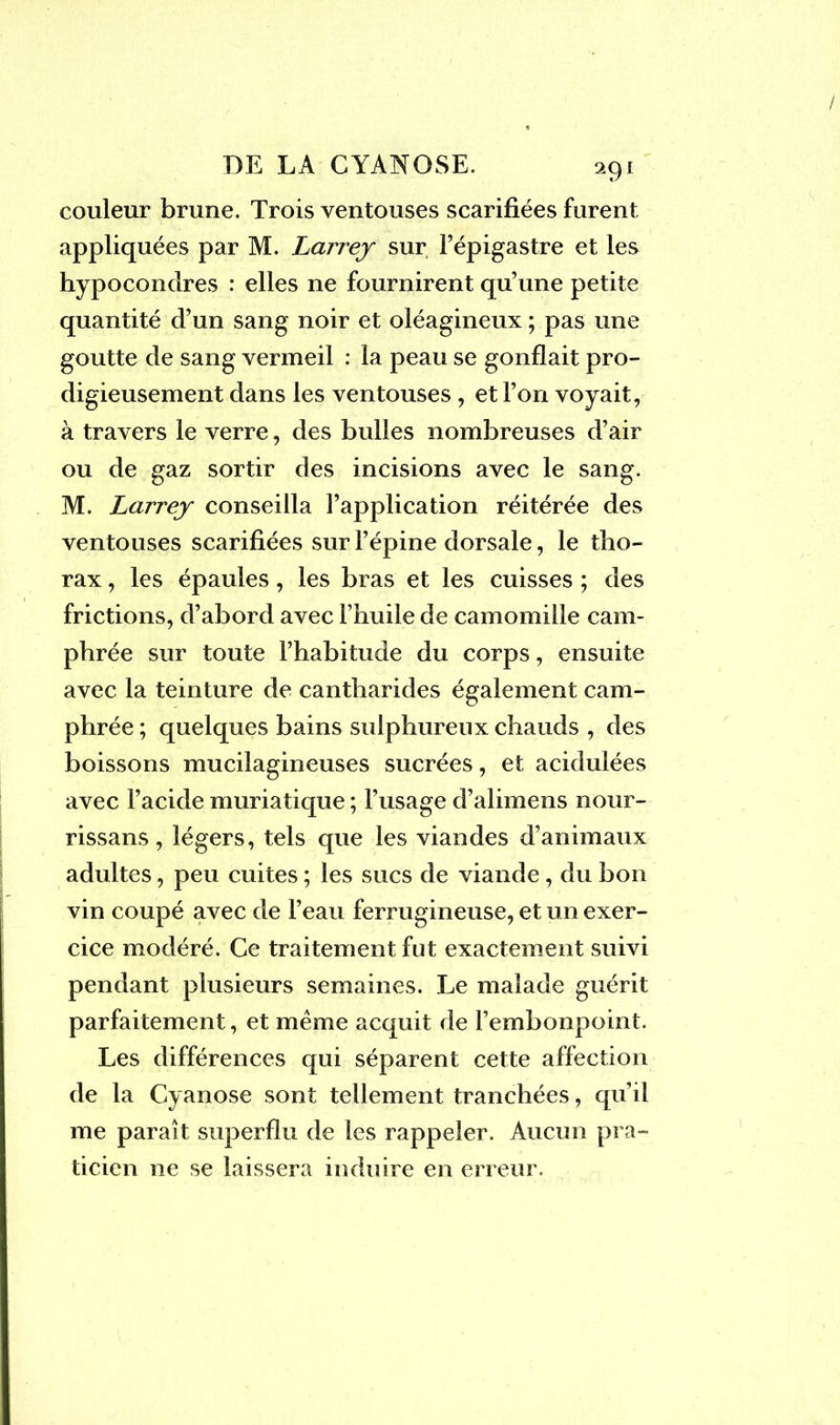 couleur brune. Trois ventouses scarifiées furent appliquées par M. Larrey sur l’épigastre et les hypocondres : elles ne fournirent qu’une petite quantité d’un sang noir et oléagineux ; pas une goutte de sang vermeil : la peau se gonflait pro- digieusement dans les ventouses , et l’on voyait, à travers le verre, des bulles nombreuses d’air ou de gaz sortir des incisions avec le sang. M. Larrey conseilla l’application réitérée des ventouses scarifiées sur l’épine dorsale, le tho- rax , les épaules, les bras et les cuisses ; des frictions, d’abord avec l’huile de camomille cam- phrée sur toute l’habitude du corps, ensuite avec la teinture de cantharides également cam- phrée ; quelques bains sulphureux chauds , des boissons mucilagineuses sucrées, et acidulées avec l’acide muriatique ; l’usage d’alimens nour- rissans, légers, tels que les viandes d’animaux adultes, peu cuites ; les sucs de viande , du bon vin coupé avec de l’eau ferrugineuse, et un exer- cice modéré. Ce traitement fut exactement suivi pendant plusieurs semaines. Le malade guérit parfaitement, et meme acquit de l’embonpoint. Les différences qui séparent cette affection de la Cyanose sont tellement tranchées, qu’il me paraît superflu de les rappeler. Aucun pra- ticien ne se laissera induire en erreur.