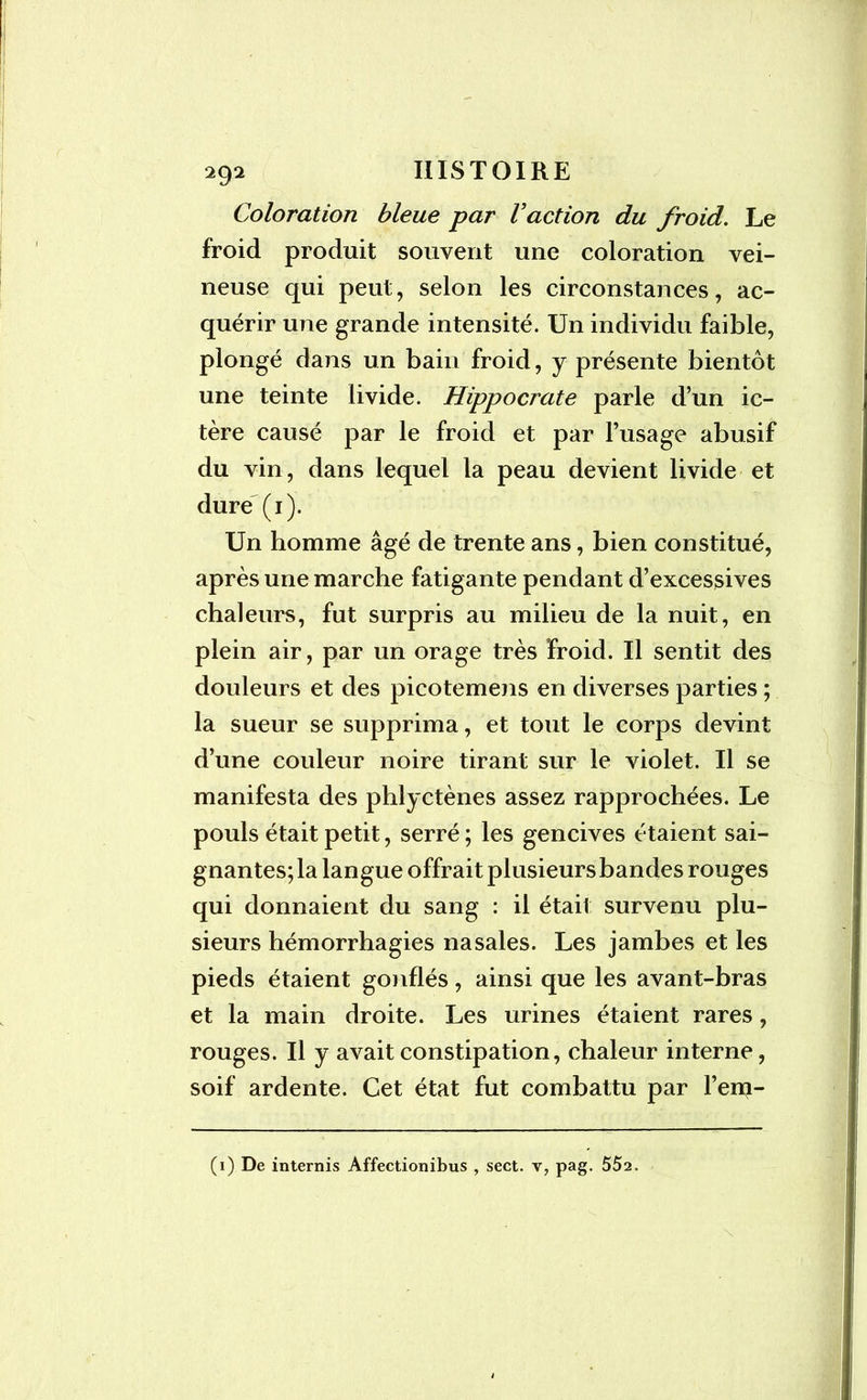 Coloration bleue par Vaction du froid. Le froid produit souvent une coloration vei- neuse qui peut, selon les circonstances, ac- quérir une grande intensité. Un individu faible, plongé dans un bain froid, y présente bientôt une teinte livide. Hippocrate parle d’un ic- tère causé par le froid et par l’usage abusif du vin, dans lequel la peau devient livide et dure (1). Un homme âgé de trente ans, bien constitué, après une marche fatigante pendant d’excessives chaleurs, fut surpris au milieu de la nuit, en plein air, par un orage très froid. Il sentit des douleurs et des picotemens en diverses parties ; la sueur se supprima, et tout le corps devint d’une couleur noire tirant sur le violet. Il se manifesta des phlyctènes assez rapprochées. Le pouls était petit, serré ; les gencives étaient sai- gnantes; la langue offrait plusieurs bandes rouges qui donnaient du sang : il était survenu plu- sieurs hémorrhagies nasales. Les jambes et les pieds étaient gonflés, ainsi que les avant-bras et la main droite. Les urines étaient rares, rouges. Il y avait constipation, chaleur interne, soif ardente. Cet état fut combattu par l’eni- (1) De internis Affectionibus , sect. v, pag. 552.