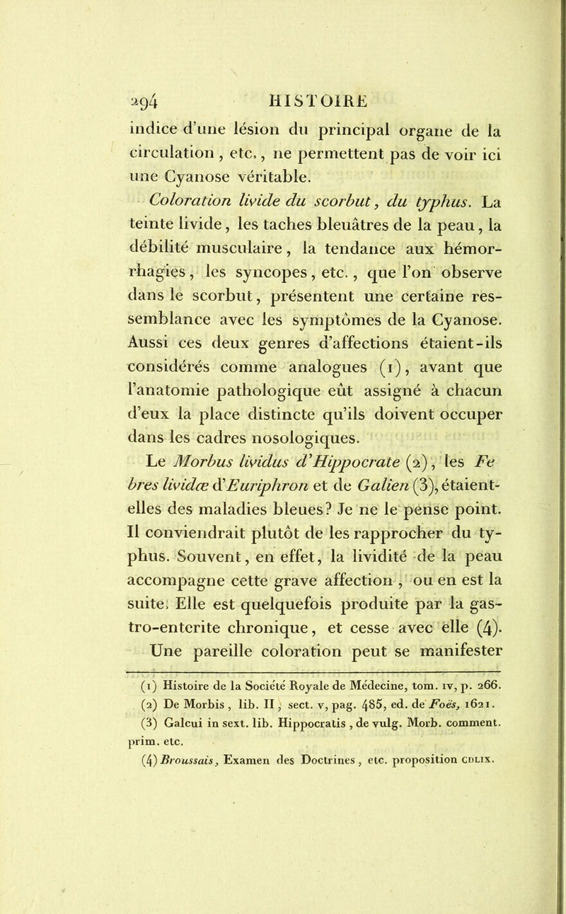 indice d’une lésion du principal organe de la circulation , etc,, ne permettent pas de voir ici une Cyanose véritable. Coloration livide du scorbut , du typhus. La teinte livide, les taches bleuâtres de la peau, la débilité musculaire, la tendance aux hémor- rhagies , les syncopes, etc., que Ton observe dans le scorbut, présentent une certaine res- semblance avec les symptômes de la Cyanose. Aussi ces deux genres d’affections étaient-ils considérés comme analogues (1), avant que l’anatomie pathologique eût assigné à chacun d’eux la place distincte qu’ils doivent occuper dans les cadres nosologiques. Le Morbus lividus d'Hippocrate (2), les Fe bres lividœ d’Euriphron et de Galien (3), étaient- elles des maladies bleues? Je ne le pense point. Il conviendrait plutôt de les rapprocher du ty- phus. Souvent, en effet, la lividité de la peau accompagne cette grave affection , ou en est la suite. Elle est quelquefois produite par la gas- tro-enterite chronique, et cesse avec elle (4). Une pareille coloration peut se manifester (1) Histoire de la Société Royale de Médecine, tom. iv, p. 266. (2) De Morbis , lib. II, sect. v, pag. 485, ed. àe Foës, 1621. (3) Galcui in sext. lib. Hippocratis , de vulg. Morb. comment, prim. etc. (4) Broussais y Examen des Doctrines, etc. proposition cdlix.